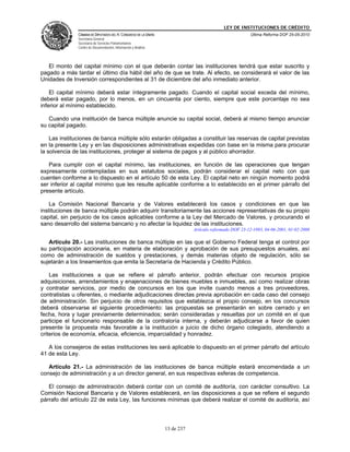 LEY DE INSTITUCIONES DE CRÉDITO
               CÁMARA DE DIPUTADOS DEL H. CONGRESO DE LA UNIÓN                                          Última Reforma DOF 25-05-2010
               Secretaría General
               Secretaría de Servicios Parlamentarios
               Centro de Documentación, Información y Análisis




   El monto del capital mínimo con el que deberán contar las instituciones tendrá que estar suscrito y
pagado a más tardar el último día hábil del año de que se trate. Al efecto, se considerará el valor de las
Unidades de Inversión correspondientes al 31 de diciembre del año inmediato anterior.

    El capital mínimo deberá estar íntegramente pagado. Cuando el capital social exceda del mínimo,
deberá estar pagado, por lo menos, en un cincuenta por ciento, siempre que este porcentaje no sea
inferior al mínimo establecido.

   Cuando una institución de banca múltiple anuncie su capital social, deberá al mismo tiempo anunciar
su capital pagado.

    Las instituciones de banca múltiple sólo estarán obligadas a constituir las reservas de capital previstas
en la presente Ley y en las disposiciones administrativas expedidas con base en la misma para procurar
la solvencia de las instituciones, proteger al sistema de pagos y al público ahorrador.

   Para cumplir con el capital mínimo, las instituciones, en función de las operaciones que tengan
expresamente contempladas en sus estatutos sociales, podrán considerar el capital neto con que
cuenten conforme a lo dispuesto en el artículo 50 de esta Ley. El capital neto en ningún momento podrá
ser inferior al capital mínimo que les resulte aplicable conforme a lo establecido en el primer párrafo del
presente artículo.

    La Comisión Nacional Bancaria y de Valores establecerá los casos y condiciones en que las
instituciones de banca múltiple podrán adquirir transitoriamente las acciones representativas de su propio
capital, sin perjuicio de los casos aplicables conforme a la Ley del Mercado de Valores, y procurando el
sano desarrollo del sistema bancario y no afectar la liquidez de las instituciones.
                                                                             Artículo reformado DOF 23-12-1993, 04-06-2001, 01-02-2008

   Artículo 20.- Las instituciones de banca múltiple en las que el Gobierno Federal tenga el control por
su participación accionaria, en materia de elaboración y aprobación de sus presupuestos anuales, así
como de administración de sueldos y prestaciones, y demás materias objeto de regulación, sólo se
sujetarán a los lineamientos que emita la Secretaría de Hacienda y Crédito Público.

    Las instituciones a que se refiere el párrafo anterior, podrán efectuar con recursos propios
adquisiciones, arrendamientos y enajenaciones de bienes muebles e inmuebles, así como realizar obras
y contratar servicios, por medio de concursos en los que invite cuando menos a tres proveedores,
contratistas u oferentes, o mediante adjudicaciones directas previa aprobación en cada caso del consejo
de administración. Sin perjuicio de otros requisitos que establezca el propio consejo, en los concursos
deberá observarse el siguiente procedimiento: las propuestas se presentarán en sobre cerrado y en
fecha, hora y lugar previamente determinados; serán consideradas y resueltas por un comité en el que
participe el funcionario responsable de la contraloría interna, y deberán adjudicarse a favor de quien
presente la propuesta más favorable a la institución a juicio de dicho órgano colegiado, atendiendo a
criterios de economía, eficacia, eficiencia, imparcialidad y honradez.

   A los consejeros de estas instituciones les será aplicable lo dispuesto en el primer párrafo del artículo
41 de esta Ley.

   Artículo 21.- La administración de las instituciones de banca múltiple estará encomendada a un
consejo de administración y a un director general, en sus respectivas esferas de competencia.

   El consejo de administración deberá contar con un comité de auditoría, con carácter consultivo. La
Comisión Nacional Bancaria y de Valores establecerá, en las disposiciones a que se refiere el segundo
párrafo del artículo 22 de esta Ley, las funciones mínimas que deberá realizar el comité de auditoría, así




                                                                 13 de 237
 