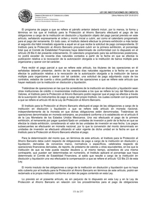 LEY DE INSTITUCIONES DE CRÉDITO
               CÁMARA DE DIPUTADOS DEL H. CONGRESO DE LA UNIÓN                         Última Reforma DOF 25-05-2010
               Secretaría General
               Secretaría de Servicios Parlamentarios
               Centro de Documentación, Información y Análisis




    El programa de pagos a que se refiere el párrafo anterior deberá incluir, por lo menos, la forma y
términos en los que el Instituto para la Protección al Ahorro Bancario efectuará el pago de las
obligaciones a cargo de la institución en disolución y liquidación objeto del pago parcial previsto en este
artículo, señalando expresamente el orden y monto inicial a cubrir, así como el calendario programado
para el pago del remanente. En todo caso, el Instituto deberá efectuar la primera exhibición a más tardar
el segundo día hábil inmediato siguiente a aquél en el que reciba la solicitud de pago correspondiente. El
Instituto para la Protección al Ahorro Bancario procurará cubrir en la primera exhibición, el porcentaje
total que el Comité de Estabilidad Financiera haya determinado de conformidad con lo dispuesto en el
artículo 29 Bis 6 del presente ordenamiento. El calendario programado para las exhibiciones posteriores,
no podrá exceder de noventa días naturales contados a partir de la fecha en que se efectúe la
publicación relativa a la revocación de la autorización otorgada a la institución de banca múltiple para
organizarse y operar con tal carácter.

   Para recibir el pago parcial a que se refiere este artículo, los titulares de las operaciones en él
señaladas deberán presentar, dentro de los sesenta días naturales siguientes a la fecha en que se
efectúe la publicación relativa a la revocación de la autorización otorgada a la institución de banca
múltiple para organizarse y operar con tal carácter, una solicitud de pago adjuntando copia de los
contratos, estados de cuenta u otros justificantes de las operaciones a que se refiere este artículo que
hayan realizado con la institución en disolución y liquidación.

   Tratándose de operaciones en las que los acreedores de la institución en disolución y liquidación sean
otras instituciones de crédito o inversionistas institucionales a los que se refiere la Ley del Mercado de
Valores, el Instituto para la Protección al Ahorro Bancario podrá negociar que el pago se efectúe a través
de la suscripción de instrumentos de pago a cargo del propio Instituto, los cuales contarán con la garantía
a que se refiere el artículo 45 de la Ley de Protección al Ahorro Bancario.

    El Instituto para la Protección al Ahorro Bancario efectuará el pago de las obligaciones a cargo de la
institución en disolución y liquidación a que se refiere este artículo en moneda nacional,
independientemente de la moneda en que dichas obligaciones estén denominadas. Tratándose de
operaciones denominadas en moneda extranjera, se procederá conforme a lo establecido en el artículo 8
de la Ley Monetaria de los Estados Unidos Mexicanos. Una vez efectuado el pago de la primera
exhibición, el remanente por pagar quedará fijado en unidades de inversión a partir de la fecha en que se
efectúe la citada exhibición, considerando el valor de las unidades de inversión en esa fecha. Los pagos
subsecuentes se efectuarán en moneda nacional, por lo que la conversión del monto denominado en
unidades de inversión se efectuará utilizando el valor vigente de dicha unidad en la fecha en que el
Instituto para la Protección al Ahorro Bancario efectúe el pago.

    Para la determinación del monto que, en términos de este artículo, el Instituto para la Protección al
Ahorro Bancario deba cubrir respecto de obligaciones de pago a cargo de la institución en disolución y
liquidación, derivadas de convenios marco, normativos o específicos, celebrados respecto de
operaciones financieras derivadas, de reporto, de préstamo de valores u otras equivalentes, en los que la
institución de que se trate pueda resultar deudora y, al mismo tiempo, acreedora de una misma
contraparte, que puedan ser determinadas en numerario, el Instituto aplicará el porcentaje que haya
determinado el Comité de Estabilidad Financiera, al saldo que resulte a cargo de la institución en
disolución y liquidación una vez efectuada la compensación a que se refiere el artículo 122 Bis 23 de esta
Ley.

   El monto insoluto de las obligaciones a cargo de la institución en disolución y liquidación que no haya
sido cubierto por el Instituto para la Protección al Ahorro Bancario en términos de este artículo, podrá ser
reclamado a la propia institución conforme al orden de pagos contenido en esta Ley.

   Lo previsto en el presente artículo, es sin perjuicio de lo dispuesto en esta Ley y en la Ley de
Protección al Ahorro Bancario en relación con los procedimientos para el pago de obligaciones


                                                                 131 de 237
 