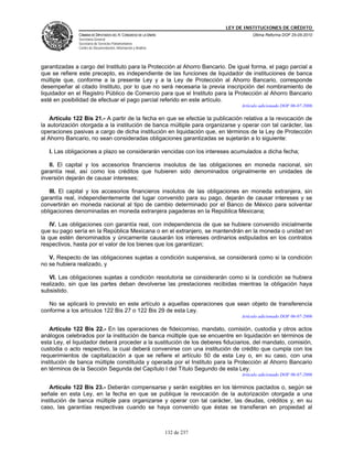 LEY DE INSTITUCIONES DE CRÉDITO
               CÁMARA DE DIPUTADOS DEL H. CONGRESO DE LA UNIÓN                          Última Reforma DOF 25-05-2010
               Secretaría General
               Secretaría de Servicios Parlamentarios
               Centro de Documentación, Información y Análisis




garantizadas a cargo del Instituto para la Protección al Ahorro Bancario. De igual forma, el pago parcial a
que se refiere este precepto, es independiente de las funciones de liquidador de instituciones de banca
múltiple que, conforme a la presente Ley y a la Ley de Protección al Ahorro Bancario, corresponde
desempeñar al citado Instituto, por lo que no será necesaria la previa inscripción del nombramiento de
liquidador en el Registro Público de Comercio para que el Instituto para la Protección al Ahorro Bancario
esté en posibilidad de efectuar el pago parcial referido en este artículo.
                                                                                   Artículo adicionado DOF 06-07-2006

    Artículo 122 Bis 21.- A partir de la fecha en que se efectúe la publicación relativa a la revocación de
la autorización otorgada a la institución de banca múltiple para organizarse y operar con tal carácter, las
operaciones pasivas a cargo de dicha institución en liquidación que, en términos de la Ley de Protección
al Ahorro Bancario, no sean consideradas obligaciones garantizadas se sujetarán a lo siguiente:

   I. Las obligaciones a plazo se considerarán vencidas con los intereses acumulados a dicha fecha;

   II. El capital y los accesorios financieros insolutos de las obligaciones en moneda nacional, sin
garantía real, así como los créditos que hubieren sido denominados originalmente en unidades de
inversión dejarán de causar intereses;

   III. El capital y los accesorios financieros insolutos de las obligaciones en moneda extranjera, sin
garantía real, independientemente del lugar convenido para su pago, dejarán de causar intereses y se
convertirán en moneda nacional al tipo de cambio determinado por el Banco de México para solventar
obligaciones denominadas en moneda extranjera pagaderas en la República Mexicana;

   IV. Las obligaciones con garantía real, con independencia de que se hubiere convenido inicialmente
que su pago sería en la República Mexicana o en el extranjero, se mantendrán en la moneda o unidad en
la que estén denominados y únicamente causarán los intereses ordinarios estipulados en los contratos
respectivos, hasta por el valor de los bienes que los garantizan;

   V. Respecto de las obligaciones sujetas a condición suspensiva, se considerará como si la condición
no se hubiera realizado, y

   VI. Las obligaciones sujetas a condición resolutoria se considerarán como si la condición se hubiera
realizado, sin que las partes deban devolverse las prestaciones recibidas mientras la obligación haya
subsistido.

   No se aplicará lo previsto en este artículo a aquellas operaciones que sean objeto de transferencia
conforme a los artículos 122 Bis 27 o 122 Bis 29 de esta Ley.
                                                                                   Artículo adicionado DOF 06-07-2006

    Artículo 122 Bis 22.- En las operaciones de fideicomiso, mandato, comisión, custodia y otros actos
análogos celebrados por la institución de banca múltiple que se encuentre en liquidación en términos de
esta Ley, el liquidador deberá proceder a la sustitución de los deberes fiduciarios, del mandato, comisión,
custodia o acto respectivo, la cual deberá convenirse con una institución de crédito que cumpla con los
requerimientos de capitalización a que se refiere el artículo 50 de esta Ley o, en su caso, con una
institución de banca múltiple constituida y operada por el Instituto para la Protección al Ahorro Bancario
en términos de la Sección Segunda del Capítulo I del Título Segundo de esta Ley.
                                                                                   Artículo adicionado DOF 06-07-2006

    Artículo 122 Bis 23.- Deberán compensarse y serán exigibles en los términos pactados o, según se
señale en esta Ley, en la fecha en que se publique la revocación de la autorización otorgada a una
institución de banca múltiple para organizarse y operar con tal carácter, las deudas, créditos y, en su
caso, las garantías respectivas cuando se haya convenido que éstas se transfieran en propiedad al



                                                                 132 de 237
 