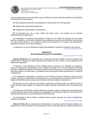 LEY DE INSTITUCIONES DE CRÉDITO
               CÁMARA DE DIPUTADOS DEL H. CONGRESO DE LA UNIÓN                          Última Reforma DOF 25-05-2010
               Secretaría General
               Secretaría de Servicios Parlamentarios
               Centro de Documentación, Información y Análisis




como las obligaciones a favor del Instituto para la Protección al Ahorro Bancario distintas a las señaladas
en la fracción IV de este artículo;

   VI. Otras obligaciones distintas a las señaladas en las fracciones VII y VIII siguientes;

   VII. Obligaciones subordinadas preferentes;

   VIII. Obligaciones subordinadas no preferentes, y

   IX. El remanente que, en su caso, hubiere del haber social, a los titulares de las acciones
representativas del capital social.

    Los acreedores con garantía real percibirán el pago de sus créditos del producto de sus bienes
afectos a la garantía, con exclusión absoluta de los acreedores a los que hacen referencia las fracciones
III a VIII de este artículo, y con sujeción al orden que se determine con arreglo a las disposiciones
aplicables en relación con la fecha de registro.

   Lo dispuesto en la Ley de Sistemas de Pagos será aplicable no obstante lo previsto en este artículo.
                                                                                   Artículo adicionado DOF 06-07-2006

                                                      Apartado B
                                         De las Operaciones para la Liquidación
                                                                                  Apartado adicionado DOF 06-07-2006

   Artículo 122 Bis 25.- En la liquidación de una institución de banca múltiple, la Junta de Gobierno del
Instituto para la Protección al Ahorro Bancario podrá determinar que se lleve a cabo cualquiera de las
operaciones siguientes:

    I. Transferir a otra institución de banca múltiple activos y pasivos de la institución en liquidación,
incluso las obligaciones garantizadas a que se refiere el artículo 6 de la Ley de Protección al Ahorro
Bancario, conforme a lo previsto en el artículo 122 Bis 27 de la presente Ley, en los términos del acuerdo
que éstas celebren. En estos casos, la transferencia de activos podrá hacerse directamente o a través de
un fideicomiso;

   II. La constitución, organización y operación de una institución de banca múltiple por parte del propio
Instituto, conforme a lo dispuesto en la presente Ley y en las disposiciones que de ésta deriven, con el
objeto de transferirle activos y pasivos de la institución de banca múltiple en liquidación, o

   III. Cualquier otra que, conforme a los límites y condiciones previstos en esta Ley, determine como la
mejor alternativa para proteger los intereses del público ahorrador, atendiendo a las circunstancias del
caso.

   El Instituto para la Protección al Ahorro Bancario procederá a pagar las obligaciones garantizadas que
no sean objeto de alguna de las transferencias señaladas en las fracciones anteriores, en términos de lo
dispuesto por esta Ley y la Ley de Protección al Ahorro Bancario.

   Las operaciones a que se refiere el presente artículo podrán realizarse de manera independiente,
sucesiva o simultánea.
                                                                                   Artículo adicionado DOF 06-07-2006

   Artículo 122 Bis 26.- Las operaciones contempladas en el artículo anterior deberán ajustarse a la
regla de menor costo, entendida como aquélla bajo la cual, el costo estimado que implicaría la realización




                                                                 134 de 237
 