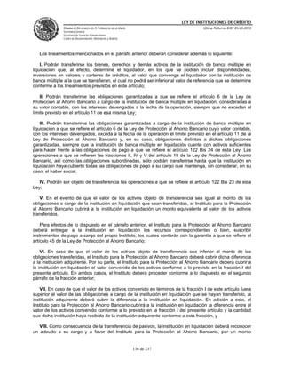 LEY DE INSTITUCIONES DE CRÉDITO
               CÁMARA DE DIPUTADOS DEL H. CONGRESO DE LA UNIÓN                         Última Reforma DOF 25-05-2010
               Secretaría General
               Secretaría de Servicios Parlamentarios
               Centro de Documentación, Información y Análisis




   Los lineamientos mencionados en el párrafo anterior deberán considerar además lo siguiente:

    I. Podrán transferirse los bienes, derechos y demás activos de la institución de banca múltiple en
liquidación que, al efecto, determine el liquidador, en los que se podrán incluir disponibilidades,
inversiones en valores y carteras de créditos, al valor que convenga el liquidador con la institución de
banca múltiple a la que se transfieran, el cual no podrá ser inferior al valor de referencia que se determine
conforme a los lineamientos previstos en este artículo;

   II. Podrán transferirse las obligaciones garantizadas a que se refiere el artículo 6 de la Ley de
Protección al Ahorro Bancario a cargo de la institución de banca múltiple en liquidación, consideradas a
su valor contable, con los intereses devengados a la fecha de la operación, siempre que no excedan el
límite previsto en el artículo 11 de esa misma Ley;

    III. Podrán transferirse las obligaciones garantizadas a cargo de la institución de banca múltiple en
liquidación a que se refiere el artículo 6 de la Ley de Protección al Ahorro Bancario cuyo valor contable,
con los intereses devengados, exceda a la fecha de la operación el límite previsto en el artículo 11 de la
Ley de Protección al Ahorro Bancario y, en su caso, obligaciones distintas a dichas obligaciones
garantizadas, siempre que la institución de banca múltiple en liquidación cuente con activos suficientes
para hacer frente a las obligaciones de pago a que se refiere el artículo 122 Bis 24 de esta Ley. Las
operaciones a que se refieren las fracciones II, IV y V del artículo 10 de la Ley de Protección al Ahorro
Bancario, así como las obligaciones subordinadas, sólo podrán transferirse hasta que la institución en
liquidación haya cubierto todas las obligaciones de pago a su cargo que mantenga, sin considerar, en su
caso, el haber social;

   IV. Podrán ser objeto de transferencia las operaciones a que se refiere el artículo 122 Bis 23 de esta
Ley;

   V. En el evento de que el valor de los activos objeto de transferencia sea igual al monto de las
obligaciones a cargo de la institución en liquidación que sean transferidas, el Instituto para la Protección
al Ahorro Bancario cubrirá a la institución en liquidación un monto equivalente al valor de los activos
transferidos.

    Para efectos de lo dispuesto en el párrafo anterior, el Instituto para la Protección al Ahorro Bancario
deberá entregar a la institución en liquidación los recursos correspondientes o bien, suscribir
instrumentos de pago a cargo del propio Instituto, los cuales contarán con la garantía a que se refiere el
artículo 45 de la Ley de Protección al Ahorro Bancario;

    VI. En caso de que el valor de los activos objeto de transferencia sea inferior al monto de las
obligaciones transferidas, el Instituto para la Protección al Ahorro Bancario deberá cubrir dicha diferencia
a la institución adquirente. Por su parte, el Instituto para la Protección al Ahorro Bancario deberá cubrir a
la institución en liquidación el valor convenido de los activos conforme a lo previsto en la fracción I del
presente artículo. En ambos casos, el Instituto deberá proceder conforme a lo dispuesto en el segundo
párrafo de la fracción anterior;

    VII. En caso de que el valor de los activos convenido en términos de la fracción I de este artículo fuera
superior al valor de las obligaciones a cargo de la institución en liquidación que se hayan transferido, la
institución adquirente deberá cubrir la diferencia a la institución en liquidación. En adición a esto, el
Instituto para la Protección al Ahorro Bancario cubrirá a la institución en liquidación la diferencia entre el
valor de los activos convenido conforme a lo previsto en la fracción I del presente artículo y la cantidad
que dicha institución haya recibido de la institución adquirente conforme a esta fracción, y

   VIII. Como consecuencia de la transferencia de pasivos, la institución en liquidación deberá reconocer
un adeudo a su cargo y a favor del Instituto para la Protección al Ahorro Bancario, por un monto


                                                                 136 de 237
 