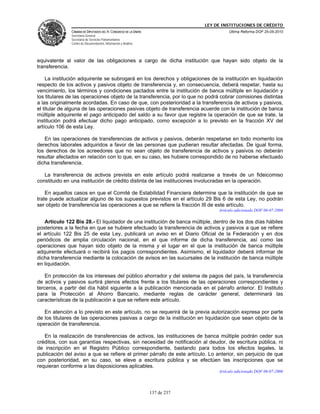 LEY DE INSTITUCIONES DE CRÉDITO
               CÁMARA DE DIPUTADOS DEL H. CONGRESO DE LA UNIÓN                          Última Reforma DOF 25-05-2010
               Secretaría General
               Secretaría de Servicios Parlamentarios
               Centro de Documentación, Información y Análisis




equivalente al valor de las obligaciones a cargo de dicha institución que hayan sido objeto de la
transferencia.

    La institución adquirente se subrogará en los derechos y obligaciones de la institución en liquidación
respecto de los activos y pasivos objeto de transferencia y, en consecuencia, deberá respetar, hasta su
vencimiento, los términos y condiciones pactados entre la institución de banca múltiple en liquidación y
los titulares de las operaciones objeto de la transferencia, por lo que no podrá cobrar comisiones distintas
a las originalmente acordadas. En caso de que, con posterioridad a la transferencia de activos y pasivos,
el titular de alguna de las operaciones pasivas objeto de transferencia acuerde con la institución de banca
múltiple adquirente el pago anticipado del saldo a su favor que registre la operación de que se trate, la
institución podrá efectuar dicho pago anticipado, como excepción a lo previsto en la fracción XV del
artículo 106 de esta Ley.

   En las operaciones de transferencias de activos y pasivos, deberán respetarse en todo momento los
derechos laborales adquiridos a favor de las personas que pudieran resultar afectadas. De igual forma,
los derechos de los acreedores que no sean objeto de transferencia de activos y pasivos no deberán
resultar afectados en relación con lo que, en su caso, les hubiere correspondido de no haberse efectuado
dicha transferencia.

   La transferencia de activos prevista en este artículo podrá realizarse a través de un fideicomiso
constituido en una institución de crédito distinta de las instituciones involucradas en la operación.

    En aquellos casos en que el Comité de Estabilidad Financiera determine que la institución de que se
trate puede actualizar alguno de los supuestos previstos en el artículo 29 Bis 6 de esta Ley, no podrán
ser objeto de transferencia las operaciones a que se refiere la fracción III de este artículo.
                                                                                   Artículo adicionado DOF 06-07-2006

   Artículo 122 Bis 28.- El liquidador de una institución de banca múltiple, dentro de los dos días hábiles
posteriores a la fecha en que se hubiere efectuado la transferencia de activos y pasivos a que se refiere
el artículo 122 Bis 25 de esta Ley, publicará un aviso en el Diario Oficial de la Federación y en dos
periódicos de amplia circulación nacional, en el que informe de dicha transferencia, así como las
operaciones que hayan sido objeto de la misma y el lugar en el que la institución de banca múltiple
adquirente efectuará o recibirá los pagos correspondientes. Asimismo, el liquidador deberá informar de
dicha transferencia mediante la colocación de avisos en las sucursales de la institución de banca múltiple
en liquidación.

    En protección de los intereses del público ahorrador y del sistema de pagos del país, la transferencia
de activos y pasivos surtirá plenos efectos frente a los titulares de las operaciones correspondientes y
terceros, a partir del día hábil siguiente a la publicación mencionada en el párrafo anterior. El Instituto
para la Protección al Ahorro Bancario, mediante reglas de carácter general, determinará las
características de la publicación a que se refiere este artículo.

   En atención a lo previsto en este artículo, no se requerirá de la previa autorización expresa por parte
de los titulares de las operaciones pasivas a cargo de la institución en liquidación que sean objeto de la
operación de transferencia.

   En la realización de transferencias de activos, las instituciones de banca múltiple podrán ceder sus
créditos, con sus garantías respectivas, sin necesidad de notificación al deudor, de escritura pública, ni
de inscripción en el Registro Público correspondiente, bastando para todos los efectos legales, la
publicación del aviso a que se refiere el primer párrafo de este artículo. Lo anterior, sin perjuicio de que
con posterioridad, en su caso, se eleve a escritura pública y se efectúen las inscripciones que se
requieran conforme a las disposiciones aplicables.
                                                                                   Artículo adicionado DOF 06-07-2006




                                                                 137 de 237
 