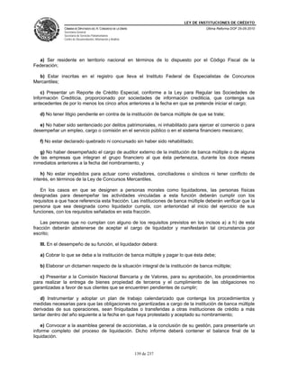 LEY DE INSTITUCIONES DE CRÉDITO
               CÁMARA DE DIPUTADOS DEL H. CONGRESO DE LA UNIÓN                         Última Reforma DOF 25-05-2010
               Secretaría General
               Secretaría de Servicios Parlamentarios
               Centro de Documentación, Información y Análisis




  a) Ser residente en territorio nacional en términos de lo dispuesto por el Código Fiscal de la
Federación;

  b) Estar inscritas en el registro que lleva el Instituto Federal de Especialistas de Concursos
Mercantiles;

    c) Presentar un Reporte de Crédito Especial, conforme a la Ley para Regular las Sociedades de
Información Crediticia, proporcionado por sociedades de información crediticia, que contenga sus
antecedentes de por lo menos los cinco años anteriores a la fecha en que se pretende iniciar el cargo;

   d) No tener litigio pendiente en contra de la institución de banca múltiple de que se trate;

   e) No haber sido sentenciado por delitos patrimoniales, ni inhabilitado para ejercer el comercio o para
desempeñar un empleo, cargo o comisión en el servicio público o en el sistema financiero mexicano;

   f) No estar declarado quebrado ni concursado sin haber sido rehabilitado;

   g) No haber desempeñado el cargo de auditor externo de la institución de banca múltiple o de alguna
de las empresas que integran el grupo financiero al que ésta pertenezca, durante los doce meses
inmediatos anteriores a la fecha del nombramiento, y

    h) No estar impedidos para actuar como visitadores, conciliadores o síndicos ni tener conflicto de
interés, en términos de la Ley de Concursos Mercantiles.

   En los casos en que se designen a personas morales como liquidadores, las personas físicas
designadas para desempeñar las actividades vinculadas a esta función deberán cumplir con los
requisitos a que hace referencia esta fracción. Las instituciones de banca múltiple deberán verificar que la
persona que sea designada como liquidador cumpla, con anterioridad al inicio del ejercicio de sus
funciones, con los requisitos señalados en esta fracción.

    Las personas que no cumplan con alguno de los requisitos previstos en los incisos a) a h) de esta
fracción deberán abstenerse de aceptar el cargo de liquidador y manifestarán tal circunstancia por
escrito;

   III. En el desempeño de su función, el liquidador deberá:

   a) Cobrar lo que se deba a la institución de banca múltiple y pagar lo que ésta debe;

   b) Elaborar un dictamen respecto de la situación integral de la institución de banca múltiple;

   c) Presentar a la Comisión Nacional Bancaria y de Valores, para su aprobación, los procedimientos
para realizar la entrega de bienes propiedad de terceros y el cumplimiento de las obligaciones no
garantizadas a favor de sus clientes que se encuentren pendientes de cumplir;

   d) Instrumentar y adoptar un plan de trabajo calendarizado que contenga los procedimientos y
medidas necesarias para que las obligaciones no garantizadas a cargo de la institución de banca múltiple
derivadas de sus operaciones, sean finiquitadas o transferidas a otras instituciones de crédito a más
tardar dentro del año siguiente a la fecha en que haya protestado y aceptado su nombramiento;

    e) Convocar a la asamblea general de accionistas, a la conclusión de su gestión, para presentarle un
informe completo del proceso de liquidación. Dicho informe deberá contener el balance final de la
liquidación.


                                                                 139 de 237
 