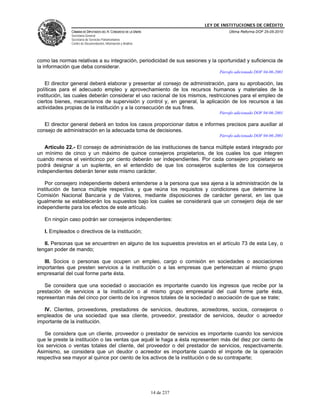 LEY DE INSTITUCIONES DE CRÉDITO
               CÁMARA DE DIPUTADOS DEL H. CONGRESO DE LA UNIÓN                        Última Reforma DOF 25-05-2010
               Secretaría General
               Secretaría de Servicios Parlamentarios
               Centro de Documentación, Información y Análisis




como las normas relativas a su integración, periodicidad de sus sesiones y la oportunidad y suficiencia de
la información que deba considerar.
                                                                                  Párrafo adicionado DOF 04-06-2001

    El director general deberá elaborar y presentar al consejo de administración, para su aprobación, las
políticas para el adecuado empleo y aprovechamiento de los recursos humanos y materiales de la
institución, las cuales deberán considerar el uso racional de los mismos, restricciones para el empleo de
ciertos bienes, mecanismos de supervisión y control y, en general, la aplicación de los recursos a las
actividades propias de la institución y a la consecución de sus fines.
                                                                                  Párrafo adicionado DOF 04-06-2001

   El director general deberá en todos los casos proporcionar datos e informes precisos para auxiliar al
consejo de administración en la adecuada toma de decisiones.
                                                                                  Párrafo adicionado DOF 04-06-2001

   Artículo 22.- El consejo de administración de las instituciones de banca múltiple estará integrado por
un mínimo de cinco y un máximo de quince consejeros propietarios, de los cuales los que integren
cuando menos el veinticinco por ciento deberán ser independientes. Por cada consejero propietario se
podrá designar a un suplente, en el entendido de que los consejeros suplentes de los consejeros
independientes deberán tener este mismo carácter.

    Por consejero independiente deberá entenderse a la persona que sea ajena a la administración de la
institución de banca múltiple respectiva, y que reúna los requisitos y condiciones que determine la
Comisión Nacional Bancaria y de Valores, mediante disposiciones de carácter general, en las que
igualmente se establecerán los supuestos bajo los cuales se considerará que un consejero deja de ser
independiente para los efectos de este artículo.

   En ningún caso podrán ser consejeros independientes:

   I. Empleados o directivos de la institución;

   II. Personas que se encuentren en alguno de los supuestos previstos en el artículo 73 de esta Ley, o
tengan poder de mando;

   III. Socios o personas que ocupen un empleo, cargo o comisión en sociedades o asociaciones
importantes que presten servicios a la institución o a las empresas que pertenezcan al mismo grupo
empresarial del cual forme parte ésta.

   Se considera que una sociedad o asociación es importante cuando los ingresos que recibe por la
prestación de servicios a la institución o al mismo grupo empresarial del cual forme parte ésta,
representan más del cinco por ciento de los ingresos totales de la sociedad o asociación de que se trate;

   IV. Clientes, proveedores, prestadores de servicios, deudores, acreedores, socios, consejeros o
empleados de una sociedad que sea cliente, proveedor, prestador de servicios, deudor o acreedor
importante de la institución.

   Se considera que un cliente, proveedor o prestador de servicios es importante cuando los servicios
que le preste la institución o las ventas que aquél le haga a ésta representen más del diez por ciento de
los servicios o ventas totales del cliente, del proveedor o del prestador de servicios, respectivamente.
Asimismo, se considera que un deudor o acreedor es importante cuando el importe de la operación
respectiva sea mayor al quince por ciento de los activos de la institución o de su contraparte;




                                                                 14 de 237
 