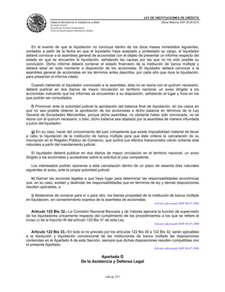 LEY DE INSTITUCIONES DE CRÉDITO
               CÁMARA DE DIPUTADOS DEL H. CONGRESO DE LA UNIÓN                               Última Reforma DOF 25-05-2010
               Secretaría General
               Secretaría de Servicios Parlamentarios
               Centro de Documentación, Información y Análisis




   En el evento de que la liquidación no concluya dentro de los doce meses inmediatos siguientes,
contados a partir de la fecha en que el liquidador haya aceptado y protestado su cargo, el liquidador
deberá convocar a la asamblea general de accionistas con el objeto de presentar un informe respecto del
estado en que se encuentre la liquidación, señalando las causas por las que no ha sido posible su
conclusión. Dicho informe deberá contener el estado financiero de la institución de banca múltiple y
deberá estar en todo momento a disposición de los accionistas. El liquidador deberá convocar a la
asamblea general de accionistas en los términos antes descritos, por cada año que dure la liquidación,
para presentar el informe citado.

   Cuando habiendo el liquidador convocado a la asamblea, ésta no se reúna con el quórum necesario,
deberá publicar en dos diarios de mayor circulación en territorio nacional, un aviso dirigido a los
accionistas indicando que los informes se encuentran a su disposición, señalando el lugar y hora en los
que podrán ser consultados;

    f) Promover ante la autoridad judicial la aprobación del balance final de liquidación, en los casos en
que no sea posible obtener la aprobación de los accionistas a dicho balance en términos de la Ley
General de Sociedades Mercantiles, porque dicha asamblea, no obstante haber sido convocada, no se
reúna con el quórum necesario, o bien, dicho balance sea objetado por la asamblea de manera infundada
a juicio del liquidador;

   g) En su caso, hacer del conocimiento del juez competente que existe imposibilidad material de llevar
a cabo la liquidación de la institución de banca múltiple para que éste ordene la cancelación de su
inscripción en el Registro Público de Comercio, que surtirá sus efectos transcurridos ciento ochenta días
naturales a partir del mandamiento judicial.

    El liquidador deberá publicar en dos diarios de mayor circulación en el territorio nacional, un aviso
dirigido a los accionistas y acreedores sobre la solicitud al juez competente.

   Los interesados podrán oponerse a esta cancelación dentro de un plazo de sesenta días naturales
siguientes al aviso, ante la propia autoridad judicial;

   h) Ejercer las acciones legales a que haya lugar para determinar las responsabilidades económicas
que, en su caso, existan y deslindar las responsabilidades que en términos de ley y demás disposiciones
resulten aplicables, e

   i) Abstenerse de comprar para sí o para otro, los bienes propiedad de la institución de banca múltiple
en liquidación, sin consentimiento expreso de la asamblea de accionistas.
                                                                                        Artículo adicionado DOF 06-07-2006

    Artículo 122 Bis 32.- La Comisión Nacional Bancaria y de Valores ejercerá la función de supervisión
de los liquidadores únicamente respecto del cumplimiento de los procedimientos a los que se refiere el
inciso c) de la fracción III del artículo 122 Bis 31 de esta Ley.
                                                                                        Artículo adicionado DOF 06-07-2006

    Artículo 122 Bis 33.- En todo lo no previsto por los artículos 122 Bis 30 a 122 Bis 32, serán aplicables
a la disolución y liquidación convencional de las instituciones de banca múltiple las disposiciones
contenidas en el Apartado A de esta Sección, siempre que dichas disposiciones resulten compatibles con
el presente Apartado.
                                                                                        Artículo adicionado DOF 06-07-2006

                                                           Apartado D
                                                De la Asistencia y Defensa Legal


                                                                 140 de 237
 