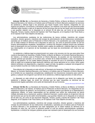 LEY DE INSTITUCIONES DE CRÉDITO
               CÁMARA DE DIPUTADOS DEL H. CONGRESO DE LA UNIÓN                          Última Reforma DOF 25-05-2010
               Secretaría General
               Secretaría de Servicios Parlamentarios
               Centro de Documentación, Información y Análisis



                                                                                  Apartado adicionado DOF 06-07-2006

   Artículo 122 Bis 34.- La Secretaría de Hacienda y Crédito Público, el Banco de México, la Comisión
Nacional Bancaria y de Valores y el Instituto para la Protección al Ahorro Bancario prestarán los servicios
de asistencia y defensa legal a las personas que hayan fungido como titulares, integrantes de sus
órganos de gobierno, funcionarios y servidores públicos, con respecto a los actos que las personas antes
referidas hayan llevado a cabo en el ejercicio de las funciones que por ley les hayan sido encomendadas
y que guarden relación con lo dispuesto en el artículo 50 de esta Ley, así como en las secciones
Segunda, Tercera, Cuarta y Quinta del Capítulo I del Título Segundo, en el Capítulo II del Título Sexto y
en el Capítulo II del Título Séptimo de esta Ley.

   Los administradores cautelares de las instituciones de banca múltiple, miembros del consejo
consultivo, director general y miembros del consejo de administración de las Instituciones constituidas y
operadas por el Instituto para la Protección al Ahorro Bancario y los apoderados que sean designados
por el citado Instituto en términos de lo dispuesto en esta Ley, así como el personal auxiliar al cual los
propios administradores cautelares, liquidadores o síndicos les otorguen poderes porque sea necesario
para el desempeño de sus funciones, también serán sujetos de asistencia y defensa legal por los actos
que desempeñen en el ejercicio de las facultades que las leyes les encomienden con motivo de sus
funciones.

    La asistencia y defensa legal se proporcionará con cargo a los recursos con los que para estos fines
cuente la Secretaría de Hacienda y Crédito Público, el Banco de México, la Comisión Nacional Bancaria y
de Valores y el Instituto para la Protección al Ahorro Bancario, de acuerdo con los lineamientos de
carácter general que apruebe, en el primer caso, el titular de la citada Secretaría, o bien, los respectivos
órganos de gobierno, en los cuales deberá preverse el supuesto de que si la autoridad competente le
dicta al sujeto de la asistencia legal resolución definitiva que cause ejecutoria en su contra, dicho sujeto
deberá rembolsar a la dependencia u organismo, según se trate, los gastos y cualquier otra erogación en
que se hubiere incurrido con motivo de la asistencia y defensa legal.

   Para efectos de lo dispuesto en este artículo, la Secretaría de Hacienda y Crédito Público, el Banco de
México, la Comisión Nacional Bancaria y de Valores y el Instituto para la Protección al Ahorro Bancario,
en el ámbito de sus respectivas competencias, establecerán los mecanismos necesarios para cubrir los
gastos y cualquier otra erogación que deriven de la asistencia y defensa legal previstos en este artículo.

   Lo dispuesto en este artículo se aplicará sin perjuicio de la obligación que tienen los sujetos de
asistencia y defensa legal, de rendir los informes que les sean requeridos en términos de las
disposiciones legales aplicables como parte del desempeño de sus funciones.
                                                                                   Artículo adicionado DOF 06-07-2006

    Artículo 122 Bis 35.- La Secretaría de Hacienda y Crédito Público, el Banco de México, la Comisión
Nacional Bancaria y de Valores, el Instituto para la Protección al Ahorro Bancario, los integrantes de sus
respectivos órganos de gobierno, los funcionarios y servidores públicos que laboren en la dependencia y
organismos citados, no serán responsables por las pérdidas que sufran las instituciones de banca
múltiple derivadas de su insolvencia, quiebra o deterioro financiero, cuando actúen en el ejercicio lícito de
las funciones que por ley les estén encomendadas y que guarden relación con lo dispuesto en el artículo
50 de esta Ley, así como en las secciones Segunda, Tercera, Cuarta y Quinta del Capítulo I del Título
Segundo, en el Capítulo II del Título Sexto y en el Capítulo II del Título Séptimo de esta Ley.

    Los administradores cautelares, miembros del consejo consultivo, director general y miembros del
consejo de administración de las instituciones constituidas y operadas por el Instituto para la Protección
al Ahorro Bancario y los apoderados que sean designados por el citado Instituto en términos de lo
dispuesto en esta Ley, así como el personal auxiliar al cual los propios administradores cautelares,
liquidadores o síndicos les otorguen poderes porque sea necesario para el desempeño de sus funciones



                                                                 141 de 237
 