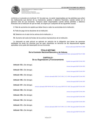 LEY DE INSTITUCIONES DE CRÉDITO
               CÁMARA DE DIPUTADOS DEL H. CONGRESO DE LA UNIÓN                                              Última Reforma DOF 25-05-2010
               Secretaría General
               Secretaría de Servicios Parlamentarios
               Centro de Documentación, Información y Análisis




conforme a lo previsto en el artículo 141 de esta Ley, no serán responsables por las pérdidas que sufran
las instituciones que deriven de su insolvencia, quiebra o deterioro financiero, cuando actúen en el
ejercicio lícito de sus funciones. Tampoco serán responsables cuando dichas pérdidas o deterioro
financiero de la institución de que se trate, se origine por cualquiera de las siguientes causas:

   I. Falta de aumentos de capital que deban llevar a cabo los accionistas de la institución;

   II. Falta de pago de los deudores de la institución;

   III. Deterioro en el valor de los activos de la institución, o

   IV. Aumento del costo de fondeo de los activos improductivos de la institución.

   Lo dispuesto en este artículo se aplicará sin perjuicio de la obligación que tienen las personas
señaladas de rendir los informes que les sean requeridos en términos de las disposiciones legales
aplicables como parte del desempeño de sus funciones.
                                                                                                       Artículo adicionado DOF 06-07-2006

                                               TÍTULO SÉPTIMO
                                 De la Comisión Nacional Bancaria y de Valores
                                                                                         Denominación del Título reformada DOF 06-07-2006


                                                      CAPITULO I
                                          De su Organización y Funcionamiento
                                                                                                        Capítulo derogado DOF 28-04-1995

   Artículo 123.- (Se deroga).
                                                                                                        Artículo derogado DOF 28-04-1995

   Artículo 124.- (Se deroga).
                                                                                                        Artículo derogado DOF 28-04-1995

   Artículo 125.- (Se deroga).
                                                                  Artículo reformado DOF 23-07-1993, 23-12-1993. Derogado DOF 28-04-1995

   Artículo 126.- (Se deroga).
                                                                                                        Artículo derogado DOF 28-04-1995

   Artículo 127.- (Se deroga).
                                                 Artículo reformado DOF 09-06-1992. Fe de erratas DOF 03-07-1992. Derogado DOF 28-04-1995

   Artículo 128.- (Se deroga).
                                                                                                        Artículo derogado DOF 28-04-1995

   Artículo 129.- (Se deroga).
                                                                                                        Artículo derogado DOF 28-04-1995

   Artículo 130.- (Se deroga).
                                                                                                        Artículo derogado DOF 28-04-1995

   Artículo 131.- (Se deroga).
                                                                  Artículo reformado DOF 23-07-1993, 23-12-1993. Derogado DOF 28-04-1995

   Artículo 132.- (Se deroga).
                                                                                                        Artículo derogado DOF 28-04-1995



                                                                  142 de 237
 