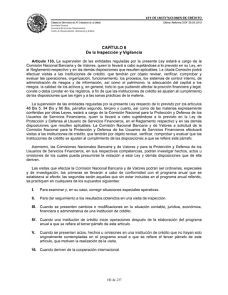 LEY DE INSTITUCIONES DE CRÉDITO
                CÁMARA DE DIPUTADOS DEL H. CONGRESO DE LA UNIÓN                               Última Reforma DOF 25-05-2010
                Secretaría General
                Secretaría de Servicios Parlamentarios
                Centro de Documentación, Información y Análisis




                                                              CAPÍTULO II
                                                     De la Inspección y Vigilancia

    Artículo 133. La supervisión de las entidades reguladas por la presente Ley estará a cargo de la
Comisión Nacional Bancaria y de Valores, quien la llevará a cabo sujetándose a lo previsto en su Ley, en
el Reglamento respectivo y en las demás disposiciones que resulten aplicables. La citada Comisión podrá
efectuar visitas a las instituciones de crédito, que tendrán por objeto revisar, verificar, comprobar y
evaluar las operaciones, organización, funcionamiento, los procesos, los sistemas de control interno, de
administración de riesgos y de información, así como el patrimonio, la adecuación del capital a los
riesgos, la calidad de los activos y, en general, todo lo que pudiendo afectar la posición financiera y legal,
conste o deba constar en los registros, a fin de que las instituciones de crédito se ajusten al cumplimiento
de las disposiciones que las rigen y a las sanas prácticas de la materia.

    La supervisión de las entidades reguladas por la presente Ley respecto de lo previsto por los artículos
48 Bis 5, 94 Bis y 96 Bis, párrafos segundo, tercero y cuarto, así como de las materias expresamente
conferidas por otras Leyes, estará a cargo de la Comisión Nacional para la Protección y Defensa de los
Usuarios de Servicios Financieros, quien la llevará a cabo sujetándose a lo previsto en la Ley de
Protección y Defensa al Usuario de Servicios Financieros, en el Reglamento respectivo y en las demás
disposiciones que resulten aplicables. La Comisión Nacional Bancaria y de Valores a solicitud de la
Comisión Nacional para la Protección y Defensa de los Usuarios de Servicios Financieros efectuará
visitas a las instituciones de crédito, que tendrán por objeto revisar, verificar, comprobar y evaluar que las
instituciones de crédito se ajusten al cumplimiento de las disposiciones a que se refiere este párrafo.

   Asimismo, las Comisiones Nacionales Bancaria y de Valores y para la Protección y Defensa de los
Usuarios de Servicios Financieros, en sus respectivas competencias, podrán investigar hechos, actos u
omisiones de los cuales pueda presumirse la violación a esta Ley y demás disposiciones que de ella
deriven.

   Las visitas que efectúe la Comisión Nacional Bancaria y de Valores podrán ser ordinarias, especiales
y de investigación, las primeras se llevarán a cabo de conformidad con el programa anual que se
establezca al efecto; las segundas serán aquellas que sin estar incluidas en el programa anual referido,
se practiquen en cualquiera de los supuestos siguientes:

   I.     Para examinar y, en su caso, corregir situaciones especiales operativas.

   II.    Para dar seguimiento a los resultados obtenidos en una visita de inspección.

   III.   Cuando se presenten cambios o modificaciones en la situación contable, jurídica, económica,
          financiera o administrativa de una institución de crédito.

   IV. Cuando una institución de crédito inicie operaciones después de la elaboración del programa
       anual a que se refiere el tercer párrafo de este artículo.

   V.     Cuando se presenten actos, hechos u omisiones en una institución de crédito que no hayan sido
          originalmente contempladas en el programa anual a que se refiere el tercer párrafo de este
          artículo, que motiven la realización de la visita.

   VI. Cuando deriven de la cooperación internacional.




                                                                  143 de 237
 