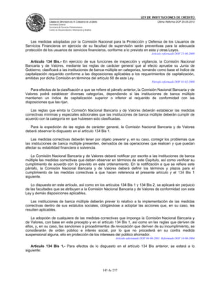 LEY DE INSTITUCIONES DE CRÉDITO
               CÁMARA DE DIPUTADOS DEL H. CONGRESO DE LA UNIÓN                                          Última Reforma DOF 25-05-2010
               Secretaría General
               Secretaría de Servicios Parlamentarios
               Centro de Documentación, Información y Análisis




   Las medidas adoptadas por la Comisión Nacional para la Protección y Defensa de los Usuarios de
Servicios Financieros en ejercicio de su facultad de supervisión serán preventivas para la adecuada
protección de los usuarios de servicios financieros, conforme a lo previsto en esta y otras Leyes.
                                                                                                    Artículo reformado DOF 25-06-2009

   Artículo 134 Bis.- En ejercicio de sus funciones de inspección y vigilancia, la Comisión Nacional
Bancaria y de Valores, mediante las reglas de carácter general que al efecto apruebe su Junta de
Gobierno, clasificará a las instituciones de banca múltiple en categorías, tomando como base el índice de
capitalización requerido conforme a las disposiciones aplicables a los requerimientos de capitalización,
emitidas por dicha Comisión en términos del artículo 50 de esta Ley.
                                                                                                    Párrafo reformado DOF 01-02-2008

   Para efectos de la clasificación a que se refiere el párrafo anterior, la Comisión Nacional Bancaria y de
Valores podrá establecer diversas categorías, dependiendo si las instituciones de banca múltiple
mantienen un índice de capitalización superior o inferior al requerido de conformidad con las
disposiciones que las rijan.

   Las reglas que emita la Comisión Nacional Bancaria y de Valores deberán establecer las medidas
correctivas mínimas y especiales adicionales que las instituciones de banca múltiple deberán cumplir de
acuerdo con la categoría en que hubiesen sido clasificadas.

   Para la expedición de las reglas de carácter general, la Comisión Nacional Bancaria y de Valores
deberá observar lo dispuesto en el artículo 134 Bis 1.

   Las medidas correctivas deberán tener por objeto prevenir y, en su caso, corregir los problemas que
las instituciones de banca múltiple presenten, derivados de las operaciones que realicen y que puedan
afectar su estabilidad financiera o solvencia.

   La Comisión Nacional Bancaria y de Valores deberá notificar por escrito a las instituciones de banca
múltiple las medidas correctivas que deban observar en términos de este Capítulo, así como verificar su
cumplimiento de acuerdo con lo previsto en este ordenamiento. En la notificación a que se refiere este
párrafo, la Comisión Nacional Bancaria y de Valores deberá definir los términos y plazos para el
cumplimiento de las medidas correctivas a que hacen referencia el presente artículo y el 134 Bis 1
siguiente.

   Lo dispuesto en este artículo, así como en los artículos 134 Bis 1 y 134 Bis 2, se aplicará sin perjuicio
de las facultades que se atribuyen a la Comisión Nacional Bancaria y de Valores de conformidad con esta
Ley y demás disposiciones aplicables.

   Las instituciones de banca múltiple deberán prever lo relativo a la implementación de las medidas
correctivas dentro de sus estatutos sociales, obligándose a adoptar las acciones que, en su caso, les
resulten aplicables.

    La adopción de cualquiera de las medidas correctivas que imponga la Comisión Nacional Bancaria y
de Valores, con base en este precepto y en el artículo 134 Bis 1, así como en las reglas que deriven de
ellos, y, en su caso, las sanciones o procedimientos de revocación que deriven de su incumplimiento, se
considerarán de orden público e interés social, por lo que no procederá en su contra medida
suspensional alguna, ello en protección de los intereses del público ahorrador.
                                                                         Artículo adicionado DOF 04-06-2001. Reformado DOF 16-06-2004

   Artículo 134 Bis 1.- Para efectos de lo dispuesto en el artículo 134 Bis anterior, se estará a lo
siguiente:




                                                                 145 de 237
 