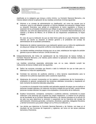 LEY DE INSTITUCIONES DE CRÉDITO
             CÁMARA DE DIPUTADOS DEL H. CONGRESO DE LA UNIÓN                         Última Reforma DOF 25-05-2010
             Secretaría General
             Secretaría de Servicios Parlamentarios
             Centro de Documentación, Información y Análisis




       clasificada en la categoría que incluya a dicho mínimo. La Comisión Nacional Bancaria y de
       Valores deberá ordenar la aplicación de las medidas correctivas mínimas siguientes:

       a)   Informar a su consejo de administración su clasificación, así como las causas que la
            motivaron, para lo cual deberán presentar un informe detallado de evaluación integral sobre
            su situación financiera, que señale el cumplimiento al marco regulatorio e incluya la
            expresión de los principales indicadores que reflejen el grado de estabilidad y solvencia de la
            institución, así como las observaciones que, en su caso, la Comisión Nacional Bancaria y de
            Valores y el Banco de México, en el ámbito de sus respectivas competencias, le hayan
            dirigido.

            En caso de que la institución de que se trate forme parte de un grupo financiero, deberá
            informar por escrito su situación al director general y al presidente del consejo de
            administración de la sociedad controladora;

       b)   Abstenerse de celebrar operaciones cuya realización genere que su índice de capitalización
            se ubique por debajo del requerido conforme a las disposiciones aplicables, y

       c)   Las demás medidas correctivas mínimas que, en su caso, establezcan las reglas de carácter
            general a que se refiere el artículo 134 Bis de esta Ley;

III.   Independientemente del índice de capitalización de las instituciones de banca múltiple, la
       Comisión Nacional Bancaria y de Valores podrá ordenar la aplicación de medidas correctivas
       especiales adicionales.

       Las medidas correctivas especiales adicionales que, en su caso, deberán cumplir las
       instituciones de banca múltiple serán las siguientes:

       a)   Definir las acciones concretas que llevará a cabo la institución de que se trate para no
            deteriorar su índice de capitalización;

       b)   Contratar los servicios de auditores externos u otros terceros especializados para la
            realización de auditorías especiales sobre cuestiones específicas;

       c)   Abstenerse de convenir incrementos en los salarios y prestaciones de los funcionarios y
            empleados en general, exceptuando las revisiones salariales convenidas y respetando en
            todo momento los derechos laborales adquiridos.

            Lo previsto en el presente inciso también será aplicable respecto de pagos que se realicen a
            personas morales distintas a la institución de banca múltiple de que se trate, cuando dichas
            personas morales efectúen los pagos a los empleados o funcionarios de la institución;

       d)   Sustituir funcionarios, consejeros, comisarios o auditores externos, nombrando la propia
            institución a las personas que ocuparán los cargos respectivos. Lo anterior es sin perjuicio
            de las facultades de la Comisión Nacional Bancaria y de Valores previstas en el artículo 25
            de esta Ley para determinar la remoción o suspensión de los miembros del consejo de
            administración, directores generales, comisarios, directores y gerentes, delegados fiduciarios
            y demás funcionarios que puedan obligar con su firma a la institución, o

       e)   Las demás que determine la Comisión Nacional Bancaria y de Valores, con base en el
            resultado de sus funciones de inspección y vigilancia, así como en las sanas prácticas
            bancarias y financieras.



                                                               148 de 237
 