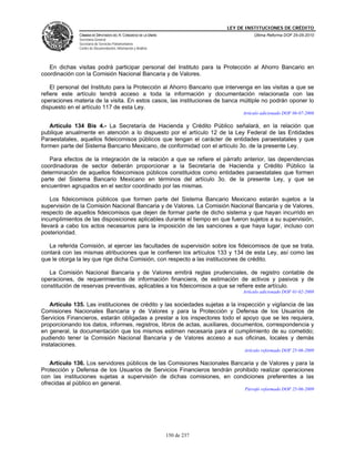 LEY DE INSTITUCIONES DE CRÉDITO
               CÁMARA DE DIPUTADOS DEL H. CONGRESO DE LA UNIÓN                          Última Reforma DOF 25-05-2010
               Secretaría General
               Secretaría de Servicios Parlamentarios
               Centro de Documentación, Información y Análisis




   En dichas visitas podrá participar personal del Instituto para la Protección al Ahorro Bancario en
coordinación con la Comisión Nacional Bancaria y de Valores.

    El personal del Instituto para la Protección al Ahorro Bancario que intervenga en las visitas a que se
refiere este artículo tendrá acceso a toda la información y documentación relacionada con las
operaciones materia de la visita. En estos casos, las instituciones de banca múltiple no podrán oponer lo
dispuesto en el artículo 117 de esta Ley.
                                                                                   Artículo adicionado DOF 06-07-2006

   Artículo 134 Bis 4.- La Secretaría de Hacienda y Crédito Público señalará, en la relación que
publique anualmente en atención a lo dispuesto por el artículo 12 de la Ley Federal de las Entidades
Paraestatales, aquellos fideicomisos públicos que tengan el carácter de entidades paraestatales y que
formen parte del Sistema Bancario Mexicano, de conformidad con el artículo 3o. de la presente Ley.

   Para efectos de la integración de la relación a que se refiere el párrafo anterior, las dependencias
coordinadoras de sector deberán proporcionar a la Secretaría de Hacienda y Crédito Público la
determinación de aquellos fideicomisos públicos constituidos como entidades paraestatales que formen
parte del Sistema Bancario Mexicano en términos del artículo 3o. de la presente Ley, y que se
encuentren agrupados en el sector coordinado por las mismas.

    Los fideicomisos públicos que formen parte del Sistema Bancario Mexicano estarán sujetos a la
supervisión de la Comisión Nacional Bancaria y de Valores. La Comisión Nacional Bancaria y de Valores,
respecto de aquellos fideicomisos que dejen de formar parte de dicho sistema y que hayan incurrido en
incumplimientos de las disposiciones aplicables durante el tiempo en que fueron sujetos a su supervisión,
llevará a cabo los actos necesarios para la imposición de las sanciones a que haya lugar, incluso con
posterioridad.

   La referida Comisión, al ejercer las facultades de supervisión sobre los fideicomisos de que se trata,
contará con las mismas atribuciones que le confieren los artículos 133 y 134 de esta Ley, así como las
que le otorga la ley que rige dicha Comisión, con respecto a las instituciones de crédito.

   La Comisión Nacional Bancaria y de Valores emitirá reglas prudenciales, de registro contable de
operaciones, de requerimientos de información financiera, de estimación de activos y pasivos y de
constitución de reservas preventivas, aplicables a los fideicomisos a que se refiere este artículo.
                                                                                   Artículo adicionado DOF 01-02-2008

    Artículo 135. Las instituciones de crédito y las sociedades sujetas a la inspección y vigilancia de las
Comisiones Nacionales Bancaria y de Valores y para la Protección y Defensa de los Usuarios de
Servicios Financieros, estarán obligadas a prestar a los inspectores todo el apoyo que se les requiera,
proporcionando los datos, informes, registros, libros de actas, auxiliares, documentos, correspondencia y
en general, la documentación que los mismos estimen necesaria para el cumplimiento de su cometido;
pudiendo tener la Comisión Nacional Bancaria y de Valores acceso a sus oficinas, locales y demás
instalaciones.
                                                                                    Artículo reformado DOF 25-06-2009

   Artículo 136. Los servidores públicos de las Comisiones Nacionales Bancaria y de Valores y para la
Protección y Defensa de los Usuarios de Servicios Financieros tendrán prohibido realizar operaciones
con las instituciones sujetas a supervisión de dichas comisiones, en condiciones preferentes a las
ofrecidas al público en general.
                                                                                    Párrafo reformado DOF 25-06-2009




                                                                 150 de 237
 