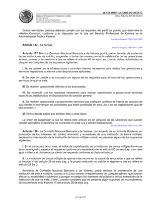 LEY DE INSTITUCIONES DE CRÉDITO
               CÁMARA DE DIPUTADOS DEL H. CONGRESO DE LA UNIÓN                          Última Reforma DOF 25-05-2010
               Secretaría General
               Secretaría de Servicios Parlamentarios
               Centro de Documentación, Información y Análisis




   Dichos servidores públicos deberán cumplir con los requisitos del perfil del puesto que determine la
referida Comisión, conforme a lo dispuesto por la Ley del Servicio Profesional de Carrera en la
Administración Pública Federal.
                                                                                    Artículo reformado DOF 01-02-2008

   Artículo 137.- Se deroga.
                                                                                    Artículo derogado DOF 06-07-2006

   Artículo 137 Bis.- La Comisión Nacional Bancaria y de Valores podrá, previo derecho de audiencia
de las instituciones de crédito, suspender o limitar de manera parcial la celebración de las operaciones
activas, pasivas y de servicios a que se refiere el artículo 46 de esta Ley, cuando dichas actividades se
ubiquen en cualquiera de los supuestos siguientes:

   I. No se cuente con la infraestructura o controles internos necesarios para realizar las operaciones y
servicios respectivos, conforme a las disposiciones aplicables;

   II. Se deje de cumplir o se incumpla con alguno de los requisitos para el inicio de las operaciones y
servicios de que se trate;

   III. Se realicen operaciones distintas a las autorizadas;

   IV. Se incumpla con los requisitos necesarios para realizar operaciones o proporcionar servicios
específicos, establecidos en disposiciones de carácter general;

    V. Se realicen operaciones o proporcionen servicios que impliquen conflicto de interés en perjuicio de
sus clientes o intervengan en actividades que estén prohibidas en esta Ley o en las disposiciones que de
ella emanen, y

   VI. En los demás casos que señalen ésta u otras leyes.

   La orden de suspensión a que se refiere este artículo es sin perjuicio de las sanciones que puedan
resultar aplicables en términos de lo previsto en esta Ley y demás disposiciones.
                                                                                   Artículo adicionado DOF 01-02-2008

   Artículo 138.- La Comisión Nacional Bancaria y de Valores, con acuerdo de su Junta de Gobierno, en
protección de los intereses del público ahorrador y acreedores de una institución de banca múltiple,
declarará la intervención de la institución de banca múltiple cuando se presente alguno de los supuestos
siguientes:

   I. En el transcurso de un mes, el índice de capitalización de la institución de banca múltiple disminuya
de un nivel igual o superior al requerido conforme a lo establecido en el artículo 50 de esta Ley, a un nivel
igual o inferior al cincuenta por ciento del requerido conforme al citado artículo, o

    II. La institución de banca múltiple de que se trate incurra en la causal de revocación a que se refiere
la fracción V del artículo 28 de esta Ley, y la propia institución no solicite el régimen a que se refiere el
artículo 29 Bis 2.

    Asimismo, la Comisión Nacional Bancaria y de Valores, podrá declarar la intervención de una
institución de banca múltiple, cuando a su juicio existan irregularidades de cualquier género que puedan
afectar su estabilidad y solvencia, y pongan en peligro los intereses del público o de los acreedores de la
institución de que se trate, o bien, cuando considere que se presente algún supuesto de incumplimiento
de los previstos en la fracción VI del artículo 28 de esta Ley.




                                                                 151 de 237
 