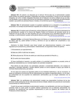 LEY DE INSTITUCIONES DE CRÉDITO
               CÁMARA DE DIPUTADOS DEL H. CONGRESO DE LA UNIÓN                                Última Reforma DOF 25-05-2010
               Secretaría General
               Secretaría de Servicios Parlamentarios
               Centro de Documentación, Información y Análisis




   Artículo 141.- En adición a lo dispuesto por el artículo 140 de esta Ley, el administrador cautelar
podrá otorgar los poderes generales y especiales que juzgue convenientes y revocar los que estuvieren
otorgados, así como nombrar delegados fiduciarios de la institución de banca múltiple de que se trate.
Las facultades a que se refiere este artículo se entenderán conferidas a los apoderados del administrador
cautelar, que podrán ser personas físicas o morales, en los términos que el mismo establezca.
                                                                                         Artículo reformado DOF 06-07-2006

   Artículo 142.- El administrador cautelar no quedará supeditado en su actuación a la asamblea de
accionistas ni al consejo de administración originales de la institución de que se trate.
                                                                                         Artículo reformado DOF 06-07-2006

    Artículo 143.- El Instituto para la Protección al Ahorro Bancario publicará e inscribirá la declaratoria de
la administración cautelar en la oficina del Registro Público de Comercio del domicilio social de la
institución de que se trate, sin más requisitos que una comunicación de su Secretario Ejecutivo que la
contenga. La administración cautelar surtirá plenos efectos a partir de la fecha de su inscripción.
                                                                              Artículo reformado DOF 04-06-2001, 06-07-2006

   Artículo 143 Bis.- La Comisión Nacional Bancaria y de Valores, en el ejercicio de las facultades a que
se refiere esta ley, podrá señalar la forma y términos en que se deberá dar cumplimiento a sus
requerimientos.

   Asimismo, la citada Comisión, para hacer cumplir sus determinaciones respecto a los sujetos
regulados por la presente ley, podrá emplear, indistintamente, los siguientes medios de apremio:

   I. Amonestación con apercibimiento;

   II. Multa de 2,000 a 5,000 días de salario;

   III. Multa adicional de 100 días de salario por cada día que persista la infracción, y

   IV. El auxilio de la fuerza pública.

   Si fuera insuficiente el apremio, se podrá solicitar a la autoridad competente se proceda contra el
rebelde por desobediencia a un mandato legítimo de autoridad competente.

   Para efectos de este artículo, las autoridades judiciales o ministeriales federales y los cuerpos de
seguridad o policiales federales o locales deberán prestar en forma expedita el apoyo que solicite la
Comisión Nacional Bancaria y de Valores.

   En los casos de cuerpos de seguridad pública de las entidades federativas o de los municipios, el
apoyo se solicitará en los términos de los ordenamientos que regulan la seguridad pública o, en su caso,
de conformidad con los acuerdos de colaboración administrativa que se tengan celebrados con la
Federación.
                                                                                        Artículo adicionado DOF 06-02-2008

   Artículo 144.- Los apoderados del administrador cautelar que desempeñen funciones de los dos
primeros niveles jerárquicos de las instituciones de banca múltiple, deberán ser personas de reconocidos
conocimientos en materia financiera.

   A partir de que sean nombrados el administrador cautelar y sus apoderados, así como sus cónyuges o
parientes hasta el cuarto grado no podrán celebrar operaciones con la institución administrada. Se
exceptúan las operaciones que apruebe expresamente la Junta de Gobierno del Instituto para la
Protección al Ahorro Bancario.
                                                                                        Artículo adicionado DOF 06-07-2006



                                                                 154 de 237
 