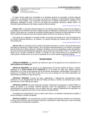 LEY DE INSTITUCIONES DE CRÉDITO
               CÁMARA DE DIPUTADOS DEL H. CONGRESO DE LA UNIÓN                             Última Reforma DOF 25-05-2010
               Secretaría General
               Secretaría de Servicios Parlamentarios
               Centro de Documentación, Información y Análisis




   El citado informe deberá ser presentado a la asamblea general de accionistas. Cuando habiendo
convocado a la asamblea, ésta no se reúna con el quórum necesario, el administrador cautelar deberá
publicar un aviso dirigido a los accionistas indicando que el referido documento se encuentra a su
disposición, señalando el lugar y hora en que podrá ser consultado. Asimismo, deberá remitir a la
Comisión Nacional Bancaria y de Valores copia del informe referido.
                                                                                      Artículo adicionado DOF 06-07-2006

    Artículo 148.- La Comisión Nacional Bancaria y de Valores podrá ordenar el cierre de las oficinas y
sucursales de una institución de banca múltiple cuando se determine la intervención a que se refiere el
artículo 138 de esta Ley, o cuando se lo solicite el Instituto para la Protección al Ahorro Bancario en virtud
de los métodos de resolución que sea necesario aplicar conforme a lo previsto en esta Ley.

   Para efecto de lo señalado en el párrafo anterior, se requerirá el acuerdo de la Junta de Gobierno de
la Comisión Nacional Bancaria y de Valores y la opinión favorable del Instituto para la Protección al
Ahorro Bancario.
                                                                                      Artículo adicionado DOF 06-07-2006

   Artículo 149.- En protección de los intereses del público ahorrador, los actos y las resoluciones de la
Secretaría de Hacienda y Crédito Público, de la Comisión Nacional Bancaria y de Valores, del Instituto
para la Protección al Ahorro Bancario, del Banco de México, los de sus respectivas Juntas de Gobierno,
así como los de los administradores cautelares, que se prevén en los artículos 27 Bis 1 a 27 Bis 6, 28 a
29 Bis 12, 50, 122 Bis a 122 Bis 35, 134 Bis 1 a 134 Bis 3 y 138 a 149 de esta Ley, se considerarán de
orden público e interés social, por lo que no procederá en su contra medida suspensional alguna.
                                                                                      Artículo adicionado DOF 06-07-2006

                                                                 TRANSITORIOS

   ARTICULO PRIMERO.- La presente Ley entrará en vigor el día siguiente al de su publicación en el
Diario Oficial de la Federación.

   ARTICULO SEGUNDO.- Se abroga la Ley Reglamentaria del Servicio Público de Banca y Crédito,
publicada en el Diario Oficial de la Federación el 14 de enero de 1985, pero deberá continuar
aplicándose, en el caso de las personas que se encuentren procesadas o sentenciadas, de acuerdo a lo
previsto en el Capítulo III del Título Cuarto de la Ley que se abroga por los hechos ejecutados con
anterioridad a la entrada en vigor de esta Ley.

   ARTICULO TERCERO.- Cuando las leyes, reglamentos y disposiciones administrativas hagan
referencia a la Ley Reglamentaria del Servicio Público de Banca y Crédito, se entenderá que se hace
para esta Ley, en las materias que regula.

   ARTICULO CUARTO.- En tanto el Ejecutivo Federal, la Secretaría de Hacienda y Crédito Público, el
Banco de México y la Comisión Nacional Bancaria, dictan los reglamentos y las disposiciones
administrativas de carácter general a que se refiere esta Ley, seguirán aplicándose las expedidas con
anterioridad a la vigencia de la misma, en las materias correspondientes.

    Al expedirse las disposiciones a que se refiere este artículo, se señalarán expresamente aquéllas a
las que sustituyan y queden derogadas.

   ARTICULO QUINTO.- Las autorizaciones y demás medidas adminsitrativas dictadas con fundamento
en la Ley que se abroga, que se prevean en esta Ley, continuarán en vigor hasta que no sean revocadas
o modificadas por la autoridad competente.




                                                                    156 de 237
 