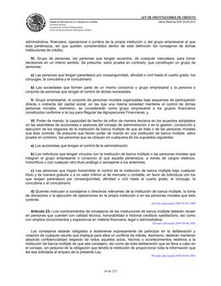 LEY DE INSTITUCIONES DE CRÉDITO
               CÁMARA DE DIPUTADOS DEL H. CONGRESO DE LA UNIÓN                         Última Reforma DOF 25-05-2010
               Secretaría General
               Secretaría de Servicios Parlamentarios
               Centro de Documentación, Información y Análisis




administrativa, financiera, operacional o jurídica de la propia institución o del grupo empresarial al que
ésta pertenezca, sin que queden comprendidos dentro de esta definición los consejeros de dichas
instituciones de crédito;

   IV. Grupo de personas, las personas que tengan acuerdos, de cualquier naturaleza, para tomar
decisiones en un mismo sentido. Se presume, salvo prueba en contrario, que constituyen un grupo de
personas:

   a) Las personas que tengan parentesco por consanguinidad, afinidad o civil hasta el cuarto grado, los
cónyuges, la concubina y el concubinario.

   b) Las sociedades que formen parte de un mismo consorcio o grupo empresarial y la persona o
conjunto de personas que tengan el control de dichas sociedades.

    V. Grupo empresarial, el conjunto de personas morales organizadas bajo esquemas de participación
directa o indirecta del capital social, en las que una misma sociedad mantiene el control de dichas
personas morales. Asimismo, se considerarán como grupo empresarial a los grupos financieros
constituidos conforme a la Ley para Regular las Agrupaciones Financieras, y

   VI. Poder de mando, la capacidad de hecho de influir de manera decisiva en los acuerdos adoptados
en las asambleas de accionistas o sesiones del consejo de administración o en la gestión, conducción y
ejecución de los negocios de la institución de banca múltiple de que se trate o de las personas morales
que ésta controle. Se presume que tienen poder de mando en una institución de banca múltiple, salvo
prueba en contrario, las personas que se ubiquen en cualquiera de los supuestos siguientes:

   a) Los accionistas que tengan el control de la administración.

    b) Los individuos que tengan vínculos con la institución de banca múltiple o las personas morales que
integran el grupo empresarial o consorcio al que aquella pertenezca, a través de cargos vitalicios,
honoríficos o con cualquier otro título análogo o semejante a los anteriores.

    c) Las personas que hayan transmitido el control de la institución de banca múltiple bajo cualquier
título y de manera gratuita o a un valor inferior al de mercado o contable, en favor de individuos con los
que tengan parentesco por consanguinidad, afinidad o civil hasta el cuarto grado, el cónyuge, la
concubina o el concubinario.

   d) Quienes instruyan a consejeros o directivos relevantes de la institución de banca múltiple, la toma
de decisiones o la ejecución de operaciones en la propia institución o en las personas morales que ésta
controle.
                                                                                  Artículo adicionado DOF 01-02-2008

   Artículo 23.- Los nombramientos de consejeros de las instituciones de banca múltiple deberán recaer
en personas que cuenten con calidad técnica, honorabilidad e historial crediticio satisfactorio, así como
con amplios conocimientos y experiencia en materia financiera, legal o administrativa.
                                                                                   Párrafo reformado DOF 04-06-2001

    Los consejeros estarán obligados a abstenerse expresamente de participar en la deliberación y
votación de cualquier asunto que implique para ellos un conflicto de interés. Asimismo, deberán mantener
absoluta confidencialidad respecto de todos aquellos actos, hechos o acontecimientos relativos a la
institución de banca múltiple de que sea consejero, así como de toda deliberación que se lleve a cabo en
el consejo, sin perjuicio de la obligación que tendrá la institución de proporcionar toda la información que
les sea solicitada al amparo de la presente Ley.
                                                                                  Párrafo adicionado DOF 04-06-2001




                                                                 16 de 237
 