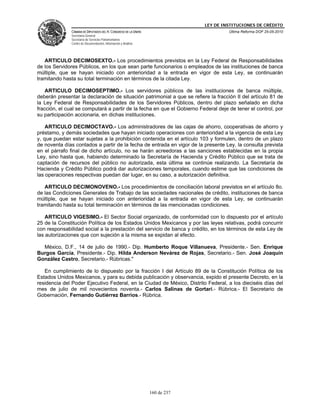 LEY DE INSTITUCIONES DE CRÉDITO
               CÁMARA DE DIPUTADOS DEL H. CONGRESO DE LA UNIÓN                         Última Reforma DOF 25-05-2010
               Secretaría General
               Secretaría de Servicios Parlamentarios
               Centro de Documentación, Información y Análisis




   ARTICULO DECIMOSEXTO.- Los procedimientos previstos en la Ley Federal de Responsabilidades
de los Servidores Públicos, en los que sean parte funcionarios o empleados de las instituciones de banca
múltiple, que se hayan iniciado con anterioridad a la entrada en vigor de esta Ley, se continuarán
tramitando hasta su total terminación en términos de la citada Ley.

    ARTICULO DECIMOSEPTIMO.- Los servidores públicos de las instituciones de banca múltiple,
deberán presentar la declaración de situación patrimonial a que se refiere la fracción II del artículo 81 de
la Ley Federal de Responsabilidades de los Servidores Públicos, dentro del plazo señalado en dicha
fracción, el cual se computará a partir de la fecha en que el Gobierno Federal deje de tener el control, por
su participación accionaria, en dichas instituciones.

    ARTICULO DECIMOCTAVO.- Los administradores de las cajas de ahorro, cooperativas de ahorro y
préstamo, y demás sociedades que hayan iniciado operaciones con anterioridad a la vigencia de esta Ley
y, que puedan estar sujetas a la prohibición contenida en el artículo 103 y formulen, dentro de un plazo
de noventa días contados a partir de la fecha de entrada en vigor de la presente Ley, la consulta prevista
en el párrafo final de dicho artículo, no se harán acreedoras a las sanciones establecidas en la propia
Ley, sino hasta que, habiendo determinado la Secretaría de Hacienda y Crédito Público que se trata de
captación de recursos del público no autorizada, esta última se continúe realizando. La Secretaría de
Hacienda y Crédito Público podrá dar autorizaciones temporales, cuando estime que las condiciones de
las operaciones respectivas puedan dar lugar, en su caso, a autorización definitiva.

   ARTICULO DECIMONOVENO.- Los procedimientos de conciliación laboral previstos en el artículo 8o.
de las Condiciones Generales de Trabajo de las sociedades nacionales de crédito, instituciones de banca
múltiple, que se hayan iniciado con anterioridad a la entrada en vigor de esta Ley, se continuarán
tramitando hasta su total terminación en términos de las mencionadas condiciones.

    ARTICULO VIGESIMO.- El Sector Social organizado, de conformidad con lo dispuesto por el artículo
25 de la Constitución Política de los Estados Unidos Mexicanos y por las leyes relativas, podrá concurrir
con responsabilidad social a la prestación del servicio de banca y crédito, en los términos de esta Ley de
las autorizaciones que con sujeción a la misma se expidan al efecto.

  México, D.F., 14 de julio de 1990.- Dip. Humberto Roque Villanueva, Presidente.- Sen. Enrique
Burgos García, Presidente.- Dip. Hilda Anderson Nevárez de Rojas, Secretario.- Sen. José Joaquín
González Castro, Secretario.- Rúbricas."

   En cumplimiento de lo dispuesto por la fracción I del Artículo 89 de la Constitución Política de los
Estados Unidos Mexicanos, y para su debida publicación y observancia, expido el presente Decreto, en la
residencia del Poder Ejecutivo Federal, en la Ciudad de México, Distrito Federal, a los dieciséis días del
mes de julio de mil novecientos noventa.- Carlos Salinas de Gortari.- Rúbrica.- El Secretario de
Gobernación, Fernando Gutiérrez Barrios.- Rúbrica.




                                                                 160 de 237
 