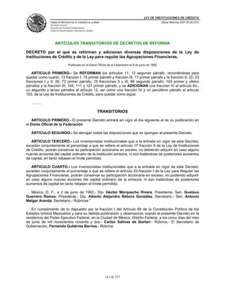 LEY DE INSTITUCIONES DE CRÉDITO
                CÁMARA DE DIPUTADOS DEL H. CONGRESO DE LA UNIÓN                                            Última Reforma DOF 25-05-2010
                Secretaría General
                Secretaría de Servicios Parlamentarios
                Centro de Documentación, Información y Análisis




                     ARTÍCULOS TRANSITORIOS DE DECRETOS DE REFORMA

DECRETO por el que se reforman y adicionan diversas disposiciones de la Ley de
Instituciones de Crédito y de la Ley para regular las Agrupaciones Financieras.
                                   Publicado en el Diario Oficial de la Federación el 9 de junio de 1992

    ARTICULO PRIMERO.- Se REFORMAN los artículos 11; 12 segundo párrafo, recorriéndose para
quedar como cuarto; 13 fracción I; 15 primer párrafo y fracción III; 17 primer párrafo y la fracción II; 22; 23
fracciones I y II; 26; 73 primer párrafo; 75 fracciones II y III; 89 segundo párrafo; 103 primer y último
párrafos y la fracción III; 104; 111 y 127 primer párrafo; y se ADICIONAN una fracción IV al artículo 6o.;
un segundo y tercer párrafos al artículo 12, así como una fracción IV y un penúltimo párrafo al artículo
103, de la Ley de Instituciones de Crédito, para quedar como sigue:

   ..........

                                                                  TRANSITORIOS

    ARTICULO PRIMERO.- El presente Decreto entrará en vigor el día siguiente al de su publicación en
el Diario Oficial de la Federación.

   ARTICULO SEGUNDO.- Se derogan todas las disposiciones que se opongan al presente Decreto.

   ARTICULO TERCERO.- Los inversionistas institucionales que a la entrada en vigor de este Decreto,
excedan conjuntamente el porcentaje a que se refiere el artículo 17 fracción II de la Ley de Instituciones
de Crédito, podrán conservar su participación accionaria en exceso, no debiendo adquirir en caso alguno
nuevas acciones del capital ordinario de la institución emisora, ni aún tratándose de posteriores aumentos
de capital, en tanto rebasen el límite permitido.

   ARTICULO CUARTO.- Los inversionistas institucionales que a la entrada en vigor de este Decreto,
excedan conjuntamente el porcentaje a que se refiere el artículo 20 fracción I de la Ley para Regular las
Agrupaciones Financieras, podrán conservar su participación accionaria en exceso, no pudiendo adquirir
en caso alguno nuevas acciones del capital ordinario de la emisora, ni aún tratándose de posteriores
aumentos de capital en tanto rebasen el límite permitido.

  México, D. F., a 2 de junio de 1992.- Dip. Héctor Morquecho Rivera, Presidente, Sen. Gustavo
Guerrero Ramos, Presidente.- Dip. Alberto Alejandro Rébora González, Secretario.- Sen. Antonio
Melgar Aranda, Secretario.- Rúbricas."

   En cumplimiento de lo dispuesto por la fracción I del Artículo 89 de la Constitución Política de los
Estados Unidos Mexicanos y para su debida publicación y observancia, expido el presente Decreto en la
residencia del Poder Ejecutivo Federal, en la Ciudad de México, Distrito Federal, a los cinco días del mes
de junio de mil novecientos noventa y dos.- Carlos Salinas de Gortari.- Rúbrica.- El Secretario de
Gobernación, Fernando Gutiérrez Barrios.- Rúbrica.




                                                                     161 de 237
 