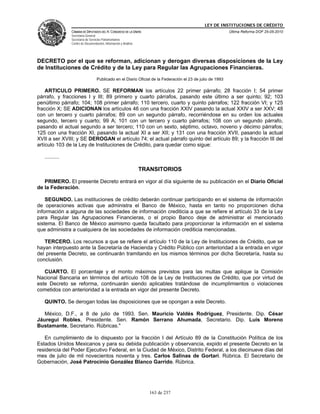 LEY DE INSTITUCIONES DE CRÉDITO
                CÁMARA DE DIPUTADOS DEL H. CONGRESO DE LA UNIÓN                                             Última Reforma DOF 25-05-2010
                Secretaría General
                Secretaría de Servicios Parlamentarios
                Centro de Documentación, Información y Análisis




DECRETO por el que se reforman, adicionan y derogan diversas disposiciones de la Ley
de Instituciones de Crédito y de la Ley para Regular las Agrupaciones Financieras.
                                   Publicado en el Diario Oficial de la Federación el 23 de julio de 1993

    ARTICULO PRIMERO. SE REFORMAN los artículos 22 primer párrafo; 28 fracción I; 54 primer
párrafo, y fracciones I y III; 89 primero y cuarto párrafos, pasando este último a ser quinto; 92; 103
penúltimo párrafo; 104; 108 primer párrafo; 110 tercero, cuarto y quinto párrafos; 122 fracción VI; y 125
fracción X; SE ADICIONAN los artículos 46 con una fracción XXIV pasando la actual XXIV a ser XXV; 48
con un tercero y cuarto párrafos; 89 con un segundo párrafo, recorriéndose en su orden los actuales
segundo, tercero y cuarto; 99 A; 101 con un tercero y cuarto párrafos; 108 con un segundo párrafo,
pasando el actual segundo a ser tercero; 110 con un sexto, séptimo, octavo, noveno y décimo párrafos;
125 con una fracción XI, pasando la actual XI a ser XII; y 131 con una fracción XVII, pasando la actual
XVII a ser XVIII; y SE DEROGAN el artículo 74; el actual párrafo quinto del artículo 89; y la fracción III del
artículo 103 de la Ley de Instituciones de Crédito, para quedar como sigue:

   ..........

                                                                  TRANSITORIOS

   PRIMERO. El presente Decreto entrará en vigor al día siguiente de su publicación en el Diario Oficial
de la Federación.

    SEGUNDO. Las instituciones de crédito deberán continuar participando en el sistema de información
de operaciones activas que administra el Banco de México, hasta en tanto no proporcionen dicha
información a alguna de las sociedades de información crediticia a que se refiere el artículo 33 de la Ley
para Regular las Agrupaciones Financieras, o el propio Banco deje de administrar el mencionado
sistema. El Banco de México asimismo queda facultado para proporcionar la información en el sistema
que administra a cualquiera de las sociedades de información crediticia mencionadas.

   TERCERO. Los recursos a que se refiere el artículo 110 de la Ley de Instituciones de Crédito, que se
hayan interpuesto ante la Secretaría de Hacienda y Crédito Público con anterioridad a la entrada en vigor
del presente Decreto, se continuarán tramitando en los mismos términos por dicha Secretaría, hasta su
conclusión.

   CUARTO. El porcentaje y el monto máximos previstos para las multas que aplique la Comisión
Nacional Bancaria en términos del artículo 108 de la Ley de Instituciones de Crédito, que por virtud de
este Decreto se reforma, continuarán siendo aplicables tratándose de incumplimientos o violaciones
cometidos con anterioridad a la entrada en vigor del presente Decreto.

   QUINTO. Se derogan todas las disposiciones que se opongan a este Decreto.

   México, D.F., a 8 de julio de 1993. Sen. Mauricio Valdés Rodríguez, Presidente. Dip. César
Jáuregui Robles, Presidente. Sen. Ramón Serrano Ahumada, Secretario. Dip. Luis Moreno
Bustamante, Secretario. Rúbricas."

   En cumplimiento de lo dispuesto por la fracción I del Artículo 89 de la Constitución Política de los
Estados Unidos Mexicanos y para su debida publicación y observancia, expido el presente Decreto en la
residencia del Poder Ejecutivo Federal, en la Ciudad de México, Distrito Federal, a los diecinueve días del
mes de julio de mil novecientos noventa y tres. Carlos Salinas de Gortari. Rúbrica. El Secretario de
Gobernación, José Patrocinio González Blanco Garrido. Rúbrica.




                                                                     163 de 237
 