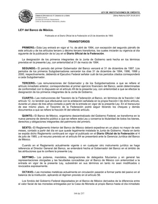 LEY DE INSTITUCIONES DE CRÉDITO
               CÁMARA DE DIPUTADOS DEL H. CONGRESO DE LA UNIÓN                                             Última Reforma DOF 25-05-2010
               Secretaría General
               Secretaría de Servicios Parlamentarios
               Centro de Documentación, Información y Análisis




LEY del Banco de México.
                              Publicada en el Diario Oficial de la Federación el 23 de diciembre de 1993

                                                                 TRANSITORIOS

   PRIMERO.- Esta Ley entrará en vigor el 1o. de abril de 1994, con excepción del segundo párrafo de
este artículo y de los artículos tercero y décimo tercero transitorios, los cuales iniciarán su vigencia al día
siguiente de la publicación de la Ley en el Diario Oficial de la Federación.

   La designación de los primeros integrantes de la Junta de Gobierno será hecha en los términos
previstos en la presente Ley, con anterioridad al 31 de marzo de 1994.

   SEGUNDO.- El periodo del primer Gobernador del Banco vencerá el 31 de diciembre de 1997. Los
periodos de los primeros Subgobernadores vencerán los días 31 de diciembre de 1994, 1996, 1998 y
2000, respectivamente, debiendo el Ejecutivo Federal señalar cuál de los periodos citados corresponderá
a cada Subgobernador.

    TERCERO.- Las remuneraciones del Gobernador y de los Subgobernadores a que se refiere el
artículo inmediato anterior, correspondientes al primer ejercicio financiero del Banco, serán determinadas
de conformidad con lo dispuesto en el artículo 49 de la presente Ley, con anterioridad a que se efectúe la
designación de los primeros integrantes de la Junta de Gobierno.

    CUARTO.- Las instrucciones del Tesorero de la Federación al Banco, en términos de la fracción I del
artículo 12, no tendrán que efectuarse con la antelación señalada en la propia fracción I de dicho artículo,
durante un plazo de tres años contado a partir de la entrada en vigor de la presente Ley. En el transcurso
de ese mismo plazo, el Tesorero de la Federación podrá seguir librando los cheques y demás
documentos a que se refiere la fracción III del referido artículo.

   QUINTO.- El Banco de México, organismo descentralizado del Gobierno Federal, se transforma en la
nueva persona de derecho público a que se refiere esta Ley y conserva la titularidad de todos los bienes,
derechos y obligaciones integrantes del patrimonio del primero.

   SEXTO.- El Reglamento Interior del Banco de México deberá expedirse en un plazo no mayor de seis
meses, contado a partir del día en que quede legalmente instalada la Junta de Gobierno. Hasta en tanto
se expida dicho Reglamento continuará en vigor el publicado en el Diario Oficial de la Federación el 4
de julio de 1985, y el recurso previsto en el artículo 64 se presentará ante la Gerencia Jurídica del Banco
de México.

    Cuando en el Reglamento actualmente vigente o en cualquier otro instrumento jurídico se haga
referencia al Director General del Banco, se entenderá hecha al Gobernador del Banco en el ámbito de
las atribuciones que le confiere la presente Ley.

   SEPTIMO.- Los poderes, mandatos, designaciones de delegados fiduciarios y en general las
representaciones otorgadas y las facultades concedidas por el Banco de México con anterioridad a la
entrada en vigor de la presente Ley, subsistirán en sus términos en tanto no sean modificados o
revocados expresamente.

   OCTAVO.- Las monedas metálicas actualmente en circulación pasarán a formar parte del pasivo en el
balance de la Institución, aplicando el régimen previsto en el artículo 56.

    Los fondos del Gobierno Federal depositados en el Banco de México derivados de la diferencia entre
el valor facial de las monedas entregadas por la Casa de Moneda al propio Banco hasta el día inmediato


                                                                    164 de 237
 