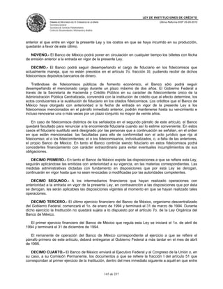 LEY DE INSTITUCIONES DE CRÉDITO
               CÁMARA DE DIPUTADOS DEL H. CONGRESO DE LA UNIÓN                         Última Reforma DOF 25-05-2010
               Secretaría General
               Secretaría de Servicios Parlamentarios
               Centro de Documentación, Información y Análisis




anterior al que entre en vigor la presente Ley y los costos en que se haya incurrido en su producción,
quedarán a favor de este último.

   NOVENO.- El Banco de México podrá poner en circulación en cualquier tiempo los billetes con fecha
de emisión anterior a la entrada en vigor de la presente Ley.

    DECIMO.- El Banco podrá seguir desempeñando el cargo de fiduciario en los fideicomisos que
actualmente maneja, que no estén previstos en el artículo 7o. fracción XI, pudiendo recibir de dichos
fideicomisos depósitos bancarios de dinero.

    Tratándose de fideicomisos públicos de fomento económico, el Banco sólo podrá seguir
desempeñando el mencionado cargo durante un plazo máximo de dos años. El Gobierno Federal a
través de la Secretaría de Hacienda y Crédito Público en su carácter de fideicomitente único de la
Administración Pública Centralizada, convendrá con la institución de crédito que al efecto determine, los
actos conducentes a la sustitución de fiduciario en los citados fideicomisos. Los créditos que el Banco de
México haya otorgado con anterioridad a la fecha de entrada en vigor de la presente Ley a los
fideicomisos mencionados en el párrafo inmediato anterior, podrán mantenerse hasta su vencimiento e
incluso renovarse una o más veces por un plazo conjunto no mayor de veinte años.

    En caso de fideicomisos distintos de los señalados en el segundo párrafo de este artículo, el Banco
quedará facultado para renunciar a la encomienda fiduciaria cuando así lo estime conveniente. En estos
casos el fiduciario sustituto será designado por las personas que a continuación se señalan, en el orden
en que están mencionadas: las facultadas para ello de conformidad con el acto jurídico que rija al
fideicomiso; el o los fideicomitentes; el o los fideicomisarios, individualizados, o, a falta de las anteriores,
el propio Banco de México. En tanto el Banco continúe siendo fiduciario en estos fideicomisos podrá
concederles financiamiento con carácter extraordinario para evitar eventuales incumplimientos de sus
obligaciones.

   DECIMO PRIMERO.- En tanto el Banco de México expide las disposiciones a que se refiere esta Ley,
seguirán aplicándose las emitidas con anterioridad a su vigencia, en las materias correspondientes. Las
medidas administrativas dictadas con fundamento en disposiciones que por esta Ley se derogan,
continuarán en vigor hasta que no sean revocadas o modificadas por las autoridades competentes.

   DECIMO SEGUNDO.- A los intermediarios financieros que hayan realizado operaciones con
anterioridad a la entrada en vigor de la presente Ley, en contravención a las disposiciones que por ésta
se derogan, les serán aplicables las disposiciones vigentes al momento en que se hayan realizado tales
operaciones.

   DECIMO TERCERO.- El último ejercicio financiero del Banco de México, organismo descentralizado
del Gobierno Federal, comenzará el 1o. de enero de 1994 y terminará el 31 de marzo de 1994. Durante
dicho ejercicio la Institución no quedará sujeta a lo dispuesto por el artículo 7o. de la Ley Orgánica del
Banco de México.

   El primer ejercicio financiero del Banco de México que regula esta Ley se iniciará el 1o. de abril de
1994 y terminará el 31 de diciembre de 1994.

   El remanente de operación del Banco de México correspondiente al ejercicio a que se refiere el
párrafo primero de este artículo, deberá entregarse al Gobierno Federal a más tardar en el mes de abril
de 1995.

   DECIMO CUARTO.- El Banco de México enviará al Ejecutivo Federal y al Congreso de la Unión o, en
su caso, a su Comisión Permanente, los documentos a que se refiere la fracción I del artículo 51 que
correspondan al primer ejercicio de la Institución, dentro del mes inmediato siguiente a aquél en que entre


                                                                 165 de 237
 