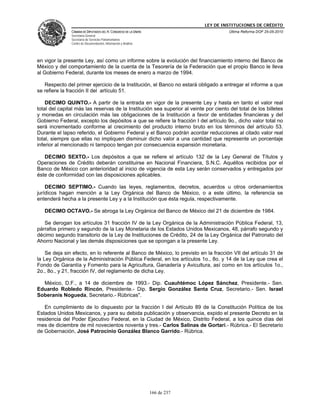 LEY DE INSTITUCIONES DE CRÉDITO
               CÁMARA DE DIPUTADOS DEL H. CONGRESO DE LA UNIÓN                         Última Reforma DOF 25-05-2010
               Secretaría General
               Secretaría de Servicios Parlamentarios
               Centro de Documentación, Información y Análisis




en vigor la presente Ley, así como un informe sobre la evolución del financiamiento interno del Banco de
México y del comportamiento de la cuenta de la Tesorería de la Federación que el propio Banco le lleva
al Gobierno Federal, durante los meses de enero a marzo de 1994.

   Respecto del primer ejercicio de la Institución, el Banco no estará obligado a entregar el informe a que
se refiere la fracción II del artículo 51.

    DECIMO QUINTO.- A partir de la entrada en vigor de la presente Ley y hasta en tanto el valor real
total del capital más las reservas de la Institución sea superior al veinte por ciento del total de los billetes
y monedas en circulación más las obligaciones de la Institución a favor de entidades financieras y del
Gobierno Federal, excepto los depósitos a que se refiere la fracción I del artículo 9o., dicho valor total no
será incrementado conforme al crecimiento del producto interno bruto en los términos del artículo 53.
Durante el lapso referido, el Gobierno Federal y el Banco podrán acordar reducciones al citado valor real
total, siempre que ellas no impliquen disminuir dicho valor a una cantidad que represente un porcentaje
inferior al mencionado ni tampoco tengan por consecuencia expansión monetaria.

   DECIMO SEXTO.- Los depósitos a que se refiere el artículo 132 de la Ley General de Títulos y
Operaciones de Crédito deberán constituirse en Nacional Financiera, S.N.C. Aquéllos recibidos por el
Banco de México con anterioridad al inicio de vigencia de esta Ley serán conservados y entregados por
éste de conformidad con las disposiciones aplicables.

    DECIMO SEPTIMO.- Cuando las leyes, reglamentos, decretos, acuerdos u otros ordenamientos
jurídicos hagan mención a la Ley Orgánica del Banco de México, o a este último, la referencia se
entenderá hecha a la presente Ley y a la Institución que ésta regula, respectivamente.

   DECIMO OCTAVO.- Se abroga la Ley Orgánica del Banco de México del 21 de diciembre de 1984.

   Se derogan los artículos 31 fracción IV de la Ley Orgánica de la Administración Pública Federal, 13,
párrafos primero y segundo de la Ley Monetaria de los Estados Unidos Mexicanos, 48, párrafo segundo y
décimo segundo transitorio de la Ley de Instituciones de Crédito, 24 de la Ley Orgánica del Patronato del
Ahorro Nacional y las demás disposiciones que se opongan a la presente Ley.

    Se deja sin efecto, en lo referente al Banco de México, lo previsto en la fracción VII del artículo 31 de
la Ley Orgánica de la Administración Pública Federal, en los artículos 1o., 8o. y 14 de la Ley que crea el
Fondo de Garantía y Fomento para la Agricultura, Ganadería y Avicultura, así como en los artículos 1o.,
2o., 8o., y 21, fracción IV, del reglamento de dicha Ley.

  México, D.F., a 14 de diciembre de 1993.- Dip. Cuauhtémoc López Sánchez, Presidente.- Sen.
Eduardo Robledo Rincón, Presidente.- Dip. Sergio González Santa Cruz, Secretario.- Sen. Israel
Soberanis Nogueda, Secretario.- Rúbricas".

   En cumplimiento de lo dispuesto por la fracción I del Artículo 89 de la Constitución Política de los
Estados Unidos Mexicanos, y para su debida publicación y observancia, expido el presente Decreto en la
residencia del Poder Ejecutivo Federal, en la Ciudad de México, Distrito Federal, a los quince días del
mes de diciembre de mil novecientos noventa y tres.- Carlos Salinas de Gortari.- Rúbrica.- El Secretario
de Gobernación, José Patrocinio González Blanco Garrido.- Rúbrica.




                                                                 166 de 237
 