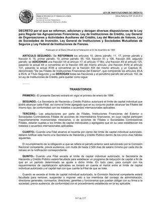 LEY DE INSTITUCIONES DE CRÉDITO
                CÁMARA DE DIPUTADOS DEL H. CONGRESO DE LA UNIÓN                                             Última Reforma DOF 25-05-2010
                Secretaría General
                Secretaría de Servicios Parlamentarios
                Centro de Documentación, Información y Análisis




DECRETO por el que se reforman, adicionan y derogan diversas disposiciones de la Ley
para Regular las Agrupaciones Financieras, Ley de Instituciones de Crédito, Ley General
de Organizaciones y Actividades Auxiliares del Crédito, Ley del Mercado de Valores, Ley
de Sociedades de Inversión, Ley General de Instituciones y Sociedades Mutualistas de
Seguros y Ley Federal de Instituciones de Fianzas.
                               Publicado en el Diario Oficial de la Federación el 23 de diciembre de 1993

    ARTICULO SEGUNDO.- Se REFORMAN los artículos 10, último párrafo; 11; 17, primer párrafo y
fracción II; 18, primer párrafo; 19, primer párrafo; 95; 103, fracción IV; y 106, fracción XIII, segundo
párrafo; se ADICIONAN una fracción VII al artículo 17; el artículo 17 Bis; una fracción XII al artículo 125,
pasando la actual XII a convertirse en la fracción XIII del mismo artículo; una fracción XVIII al artículo
131, pasando la actual XVIII a convertirse en la fracción XIX del mismo artículo; y un Capítulo III,
denominado "De las Filiales de Instituciones Financieras del Exterior", que comprende los artículos 45-A
a 45-N, al Título Segundo, y se DEROGAN todas las fracciones y el penúltimo párrafo del artículo 102, de
la Ley de Instituciones de Crédito, para quedar como sigue:

   ..........

                                                                  TRANSITORIOS

   PRIMERO.- El presente Decreto entrará en vigor el primero de enero de 1994.

   SEGUNDO.- La Secretaría de Hacienda y Crédito Público autorizará el límite de capital individual que
podrá alcanzar cada Filial, así como el límite agregado que en su conjunto podrán alcanzar las Filiales del
mismo tipo, de conformidad con los tratados o acuerdos internacionales aplicables.

    TERCERO.- Las adquisiciones por parte de Filiales, Instituciones Financieras del Exterior o
Sociedades Controladoras Filiales de acciones de intermediarios financieros, en cuyo capital participen
mayoritariamente inversionistas mexicanos, o de acciones de Filiales o Sociedades Controladoras
Filiales, estarán sujetas a los límites de capital individuales y agregados que en su caso establezcan los
tratados o acuerdos internacionales aplicables.

   CUARTO.- Cuando una Filial alcance el noventa por ciento del límite de capital individual autorizado,
deberá notificar este hecho a la Secretaría de Hacienda y Crédito Público dentro de los cinco días hábiles
siguientes.

    El incumplimiento de la obligación a que se refiere el párrafo anterior será sancionado por la Comisión
Nacional competente, previa audiencia, con multa de hasta 2,500 días de salario mínimo por cada día de
retraso en la notificación correspondiente.

   QUINTO.- Cuando una Filial exceda el límite de capital individual autorizado, la Secretaría de
Hacienda y Crédito Público estará facultada para establecer un programa de reducción de capital a fin de
que en un periodo determinado se ajuste a dicho límite. En todo caso, para cumplir con los
requerimientos de capitalización aplicables se tomará en cuenta el menor entre el límite de capital
individual autorizado y el capital real con que cuente la Filial de que se trate.

    Cuando se exceda el límite de capital individual autorizado, la Comisión Nacional competente estará
facultada para remover, suspender o imponer veto a los miembros del consejo de administración,
directores generales, comisarios, directores, gerentes y funcionarios que puedan obligar con su firma a la
sociedad, previa audiencia, de conformidad con el procedimiento establecido en la ley aplicable.




                                                                     167 de 237
 