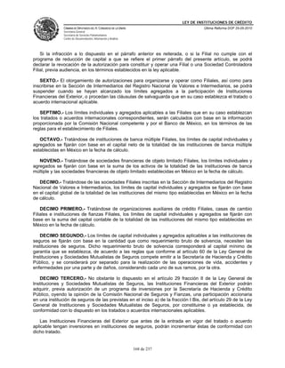 LEY DE INSTITUCIONES DE CRÉDITO
               CÁMARA DE DIPUTADOS DEL H. CONGRESO DE LA UNIÓN                         Última Reforma DOF 25-05-2010
               Secretaría General
               Secretaría de Servicios Parlamentarios
               Centro de Documentación, Información y Análisis




    Si la infracción a lo dispuesto en el párrafo anterior es reiterada, o si la Filial no cumple con el
programa de reducción de capital a que se refiere el primer párrafo del presente artículo, se podrá
declarar la revocación de la autorización para constituir y operar una Filial o una Sociedad Controladora
Filial, previa audiencia, en los términos establecidos en la ley aplicable.

   SEXTO.- El otorgamiento de autorizaciones para organizarse y operar como Filiales, así como para
inscribirse en la Sección de Intermediarios del Registro Nacional de Valores e Intermediarios, se podrá
suspender cuando se hayan alcanzado los límites agregados a la participación de Instituciones
Financieras del Exterior, o procedan las cláusulas de salvaguarda que en su caso establezca el tratado o
acuerdo internacional aplicable.

   SEPTIMO.- Los límites individuales y agregados aplicables a las Filiales que en su caso establezcan
los tratados o acuerdos internacionales correspondientes, serán calculados con base en la información
proporcionada por la Comisión Nacional competente y por el Banco de México, en los términos de las
reglas para el establecimiento de Filiales.

   OCTAVO.- Tratándose de instituciones de banca múltiple Filiales, los límites de capital individuales y
agregados se fijarán con base en el capital neto de la totalidad de las instituciones de banca múltiple
establecidas en México en la fecha de cálculo.

   NOVENO.- Tratándose de sociedades financieras de objeto limitado Filiales, los límites individuales y
agregados se fijarán con base en la suma de los activos de la totalidad de las instituciones de banca
múltiple y las sociedades financieras de objeto limitado establecidas en México en la fecha de cálculo.

   DECIMO.- Tratándose de las sociedades Filiales inscritas en la Sección de Intermediarios del Registro
Nacional de Valores e Intermediarios, los límites de capital individuales y agregados se fijarán con base
en el capital global de la totalidad de las instituciones del mismo tipo establecidas en México en la fecha
de cálculo.

    DECIMO PRIMERO.- Tratándose de organizaciones auxiliares de crédito Filiales, casas de cambio
Filiales e instituciones de fianzas Filiales, los límites de capital individuales y agregados se fijarán con
base en la suma del capital contable de la totalidad de las instituciones del mismo tipo establecidas en
México en la fecha de cálculo.

    DECIMO SEGUNDO.- Los límites de capital individuales y agregados aplicables a las instituciones de
seguros se fijarán con base en la cantidad que como requerimiento bruto de solvencia, necesiten las
instituciones de seguros. Dicho requerimiento bruto de solvencia corresponderá al capital mínimo de
garantía que se establezca, de acuerdo a las reglas que conforme al artículo 60 de la Ley General de
Instituciones y Sociedades Mutualistas de Seguros compete emitir a la Secretaría de Hacienda y Crédito
Público, y se considerará por separado para la realización de las operaciones de vida, accidentes y
enfermedades por una parte y de daños, considerando cada uno de sus ramos, por la otra.

   DECIMO TERCERO.- No obstante lo dispuesto en el artículo 29 fracción II de la Ley General de
Instituciones y Sociedades Mutualistas de Seguros, las Instituciones Financieras del Exterior podrán
adquirir, previa autorización de un programa de inversiones por la Secretaría de Hacienda y Crédito
Público, oyendo la opinión de la Comisión Nacional de Seguros y Fianzas, una participación accionaria
en una institución de seguros de las previstas en el inciso a) de la fracción I Bis, del artículo 29 de la Ley
General de Instituciones y Sociedades Mutualistas de Seguros, por constituirse o ya establecida, de
conformidad con lo dispuesto en los tratados o acuerdos internacionales aplicables.

   Las Instituciones Financieras del Exterior que antes de la entrada en vigor del tratado o acuerdo
aplicable tengan inversiones en instituciones de seguros, podrán incrementar éstas de conformidad con
dicho tratado.


                                                                 168 de 237
 