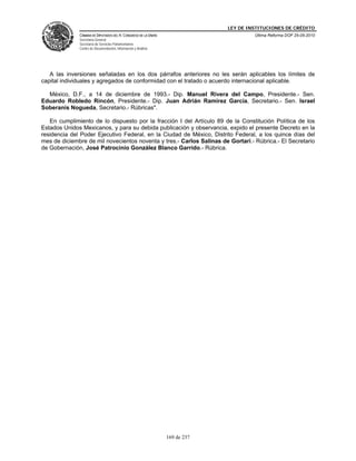 LEY DE INSTITUCIONES DE CRÉDITO
              CÁMARA DE DIPUTADOS DEL H. CONGRESO DE LA UNIÓN                         Última Reforma DOF 25-05-2010
              Secretaría General
              Secretaría de Servicios Parlamentarios
              Centro de Documentación, Información y Análisis




   A las inversiones señaladas en los dos párrafos anteriores no les serán aplicables los límites de
capital individuales y agregados de conformidad con el tratado o acuerdo internacional aplicable.

  México, D.F., a 14 de diciembre de 1993.- Dip. Manuel Rivera del Campo, Presidente.- Sen.
Eduardo Robledo Rincón, Presidente.- Dip. Juan Adrián Ramírez García, Secretario.- Sen. Israel
Soberanis Nogueda, Secretario.- Rúbricas".

   En cumplimiento de lo dispuesto por la fracción I del Artículo 89 de la Constitución Política de los
Estados Unidos Mexicanos, y para su debida publicación y observancia, expido el presente Decreto en la
residencia del Poder Ejecutivo Federal, en la Ciudad de México, Distrito Federal, a los quince días del
mes de diciembre de mil novecientos noventa y tres.- Carlos Salinas de Gortari.- Rúbrica.- El Secretario
de Gobernación, José Patrocinio González Blanco Garrido.- Rúbrica.




                                                                169 de 237
 