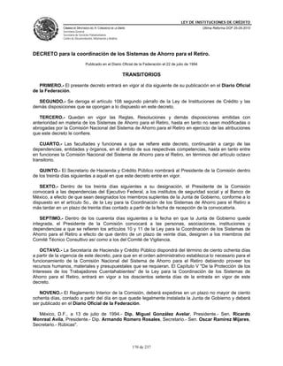 LEY DE INSTITUCIONES DE CRÉDITO
               CÁMARA DE DIPUTADOS DEL H. CONGRESO DE LA UNIÓN                                             Última Reforma DOF 25-05-2010
               Secretaría General
               Secretaría de Servicios Parlamentarios
               Centro de Documentación, Información y Análisis




DECRETO para la coordinación de los Sistemas de Ahorro para el Retiro.
                                  Publicado en el Diario Oficial de la Federación el 22 de julio de 1994

                                                                 TRANSITORIOS

   PRIMERO.- El presente decreto entrará en vigor al día siguiente de su publicación en el Diario Oficial
de la Federación.

  SEGUNDO.- Se deroga el artículo 108 segundo párrafo de la Ley de Instituciones de Crédito y las
demás disposiciones que se opongan a lo dispuesto en este decreto.

   TERCERO.- Quedan en vigor las Reglas, Resoluciones y demás disposiciones emitidas con
anterioridad en materia de los Sistemas de Ahorro para el Retiro, hasta en tanto no sean modificadas o
abrogadas por la Comisión Nacional del Sistema de Ahorro para el Retiro en ejercicio de las atribuciones
que este decreto le confiere.

   CUARTO.- Las facultades y funciones a que se refiere este decreto, continuarán a cargo de las
dependencias, entidades y órganos, en el ámbito de sus respectivas competencias, hasta en tanto entre
en funciones la Comisión Nacional del Sistema de Ahorro para el Retiro, en términos del artículo octavo
transitorio.

   QUINTO.- El Secretario de Hacienda y Crédito Público nombrará al Presidente de la Comisión dentro
de los treinta días siguientes a aquél en que este decreto entre en vigor.

   SEXTO.- Dentro de los treinta días siguientes a su designación, el Presidente de la Comisión
convocará a las dependencias del Ejecutivo Federal, a los institutos de seguridad social y al Banco de
México, a efecto de que sean designados los miembros suplentes de la Junta de Gobierno, conforme a lo
dispuesto en el artículo 5o., de la Ley para la Coordinación de los Sistemas de Ahorro para el Retiro a
más tardar en un plazo de treinta días contado a partir de la fecha de recepción de la convocatoria.

    SEPTIMO.- Dentro de los cuarenta días siguientes a la fecha en que la Junta de Gobierno quede
integrada, el Presidente de la Comisión convocará a las personas, asociaciones, instituciones y
dependencias a que se refieren los artículos 10 y 11 de la Ley para la Coordinación de los Sistemas de
Ahorro para el Retiro a efecto de que dentro de un plazo de veinte días, designen a los miembros del
Comité Técnico Consultivo así como a los del Comité de Vigilancia.

    OCTAVO.- La Secretaría de Hacienda y Crédito Público dispondrá del término de ciento ochenta días
a partir de la vigencia de este decreto, para que en el orden administrativo establezca lo necesario para el
funcionamiento de la Comisión Nacional del Sistema de Ahorro para el Retiro debiendo proveer los
recursos humanos, materiales y presupuestales que se requieran. El Capítulo V "De la Protección de los
Intereses de los Trabajadores Cuentahabientes" de la Ley para la Coordinación de los Sistemas de
Ahorro para el Retiro, entrará en vigor a los doscientos setenta días de la entrada en vigor de este
decreto.

   NOVENO.- El Reglamento Interior de la Comisión, deberá expedirse en un plazo no mayor de ciento
ochenta días, contado a partir del día en que quede legalmente instalada la Junta de Gobierno y deberá
ser publicado en el Diario Oficial de la Federación.

  México, D.F., a 13 de julio de 1994.- Dip. Miguel González Avelar, Presidente.- Sen. Ricardo
Monreal Avila, Presidente.- Dip. Armando Romero Rosales, Secretario.- Sen. Oscar Ramírez Mijares,
Secretario.- Rúbicas".



                                                                    170 de 237
 
