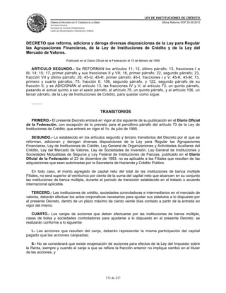 LEY DE INSTITUCIONES DE CRÉDITO
                CÁMARA DE DIPUTADOS DEL H. CONGRESO DE LA UNIÓN                                             Última Reforma DOF 25-05-2010
                Secretaría General
                Secretaría de Servicios Parlamentarios
                Centro de Documentación, Información y Análisis




DECRETO que reforma, adiciona y deroga diversas disposiciones de la Ley para Regular
las Agrupaciones Financieras, de la Ley de Instituciones de Crédito y de la Ley del
Mercado de Valores.
                                 Publicado en el Diario Oficial de la Federación el 15 de febrero de 1995

     ARTICULO SEGUNDO.- Se REFORMAN los artículos 11; 12, último párrafo; 13, fracciones I a
III; 14; 15; 17, primer párrafo y sus fracciones II y VII; 18, primer párrafo; 22, segundo párrafo; 23,
fracción VII y último párrafo; 26; 45-G; 45-H, primer párrafo; 45-I, fracciones I y V; 45-K; 45-M; 73,
primero y cuarto párrafos; 75, fracción II; 106, segundo párrafo, y 122, segundo párrafo de su
fracción II, y se ADICIONAN al artículo 13, las fracciones IV y V; al artículo 73, un quinto párrafo,
pasando el actual quinto a ser el sexto párrafo; al artículo 75, un quinto párrafo, y al artículo 106, un
tercer párrafo, de la Ley de Instituciones de Crédito, para quedar como sigue:

   ..........

                                                                  TRANSITORIOS

   PRIMERO.- El presente Decreto entrará en vigor al día siguiente de su publicación en el Diario Oficial
de la Federación, con excepción de lo previsto para el penúltimo párrafo del artículo 73 de la Ley de
Instituciones de Crédito, que entrará en vigor el 1o. de julio de 1995.

   SEGUNDO.- Lo establecido en los artículos segundo y tercero transitorios del Decreto por el que se
reforman, adicionan y derogan diversas disposiciones de la Ley para Regular las Agrupaciones
Financieras, Ley de Instituciones de Crédito, Ley General de Organizaciones y Actividades Auxiliares del
Crédito, Ley del Mercado de Valores, Ley de Sociedades de Inversión, Ley General de Instituciones y
Sociedades Mutualistas de Seguros y Ley Federal de Instituciones de Fianzas, publicado en el Diario
Oficial de la Federación el 23 de diciembre de 1993, no es aplicable a las Filiales que resulten de las
adquisiciones que sean autorizadas por la Secretaría de Hacienda y Crédito Público.

    En todo caso, el monto agregado de capital neto del total de las instituciones de banca múltiple
Filiales, no será superior al veinticinco por ciento de la suma del capital neto que alcancen en su conjunto
las instituciones de banca múltiple, durante el período de transición establecido en el tratado o acuerdo
internacional aplicable.

    TERCERO.- Las instituciones de crédito, sociedades controladoras e intermediarios en el mercado de
valores, deberán efectuar los actos corporativos necesarios para ajustar sus estatutos a lo dispuesto por
el presente Decreto, dentro de un plazo máximo de ciento veinte días contado a partir de la entrada en
vigor del mismo.

   CUARTO.- Los canjes de acciones que deban efectuarse por las instituciones de banca múltiple,
casas de bolsa y sociedades controladoras para ajustarse a lo dispuesto en el presente Decreto, se
realizarán conforme a lo siguiente:

  I.- Las acciones que resulten del canje, deberán representar la misma participación del capital
pagado que las acciones canjeadas;

   II.- No se considerará que existe enajenación de acciones para efectos de la Ley del Impuesto sobre
la Renta, siempre y cuando el canje a que se refiere la fracción anterior no implique cambio en el titular
de las acciones, y




                                                                    172 de 237
 