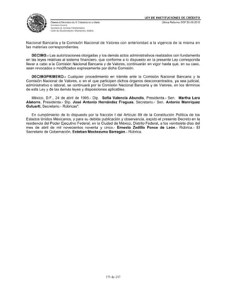 LEY DE INSTITUCIONES DE CRÉDITO
               CÁMARA DE DIPUTADOS DEL H. CONGRESO DE LA UNIÓN                         Última Reforma DOF 25-05-2010
               Secretaría General
               Secretaría de Servicios Parlamentarios
               Centro de Documentación, Información y Análisis




Nacional Bancaria y la Comisión Nacional de Valores con anterioridad a la vigencia de la misma en
las materias correspondientes.

    DECIMO.- Las autorizaciones otorgadas y los demás actos administrativos realizados con fundamento
en las leyes relativas al sistema financiero, que conforme a lo dispuesto en la presente Ley corresponda
llevar a cabo a la Comisión Nacional Bancaria y de Valores, continuarán en vigor hasta que, en su caso,
sean revocados o modificados expresamente por dicha Comisión.

   DECIMOPRIMERO.- Cualquier procedimiento en trámite ante la Comisión Nacional Bancaria y la
Comisión Nacional de Valores, o en el que participen dichos órganos desconcentrados, ya sea judicial,
administrativo o laboral, se continuará por la Comisión Nacional Bancaria y de Valores, en los términos
de esta Ley y de las demás leyes y disposiciones aplicables.

   México, D.F., 24 de abril de 1995.- Dip. Sofía Valencia Abundis, Presidenta.- Sen. Martha Lara
Alatorre, Presidenta.- Dip. José Antonio Hernández Fraguas, Secretario.- Sen. Antonio Manríquez
Guluarti, Secretario.- Rúbricas".

   En cumplimiento de lo dispuesto por la fracción I del Artículo 89 de la Constitución Política de los
Estados Unidos Mexicanos, y para su debida publicación y observancia, expido el presente Decreto en la
residencia del Poder Ejecutivo Federal, en la Ciudad de México, Distrito Federal, a los veintisiete días del
mes de abril de mil novecientos noventa y cinco.- Ernesto Zedillo Ponce de León.- Rúbrica.- El
Secretario de Gobernación, Esteban Moctezuma Barragán.- Rúbrica.




                                                                 175 de 237
 