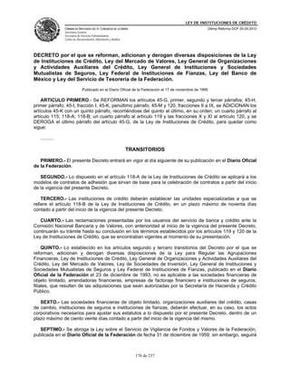 LEY DE INSTITUCIONES DE CRÉDITO
                CÁMARA DE DIPUTADOS DEL H. CONGRESO DE LA UNIÓN                                        Última Reforma DOF 25-05-2010
                Secretaría General
                Secretaría de Servicios Parlamentarios
                Centro de Documentación, Información y Análisis




DECRETO por el que se reforman, adicionan y derogan diversas disposiciones de la Ley
de Instituciones de Crédito, Ley del Mercado de Valores, Ley General de Organizaciones
y Actividades Auxiliares del Crédito, Ley General de Instituciones y Sociedades
Mutualistas de Seguros, Ley Federal de Instituciones de Fianzas, Ley del Banco de
México y Ley del Servicio de Tesorería de la Federación.
                              Publicado en el Diario Oficial de la Federación el 17 de noviembre de 1995

    ARTICULO PRIMERO.- Se REFORMAN los artículos 45-G, primer, segundo y tercer párrafos; 45-H,
primer párrafo; 45-I, fracción I; 45-K, penúltimo párrafo; 45-M y 120, fracciones II a IX, se ADICIONAN los
artículos 45-K con un quinto párrafo, recorriéndose del quinto al último, en su orden; un cuarto párrafo al
artículo 115; 118-A; 118-B; un cuarto párrafo al artículo 119 y las fracciones X y XI al artículo 120, y se
DEROGA el último párrafo del artículo 45-G, de la Ley de Instituciones de Crédito, para quedar como
sigue:

   ..........

                                                                  TRANSITORIOS

   PRIMERO.- El presente Decreto entrará en vigor al día siguiente de su publicación en el Diario Oficial
de la Federación.

   SEGUNDO.- Lo dispuesto en el artículo 118-A de la Ley de Instituciones de Crédito se aplicará a los
modelos de contratos de adhesión que sirvan de base para la celebración de contratos a partir del inicio
de la vigencia del presente Decreto.

    TERCERO.- Las instituciones de crédito deberán establecer las unidades especializadas a que se
refiere el artículo 118-B de la Ley de Instituciones de Crédito, en un plazo máximo de noventa días
contado a partir del inicio de la vigencia del presente Decreto.

   CUARTO.- Las reclamaciones presentadas por los usuarios del servicio de banca y crédito ante la
Comisión Nacional Bancaria y de Valores, con anterioridad al inicio de la vigencia del presente Decreto,
continuarán su trámite hasta su conclusión en los términos establecidos por los artículos 119 y 120 de la
Ley de Instituciones de Crédito, que se encontraban vigentes al momento de su presentación.

     QUINTO.- Lo establecido en los artículos segundo y tercero transitorios del Decreto por el que se
reforman, adicionan y derogan diversas disposiciones de la Ley para Regular las Agrupaciones
Financieras, Ley de Instituciones de Crédito, Ley General de Organizaciones y Actividades Auxiliares del
Crédito, Ley del Mercado de Valores, Ley de Sociedades de Inversión, Ley General de Instituciones y
Sociedades Mutualistas de Seguros y Ley Federal de Instituciones de Fianzas, publicado en el Diario
Oficial de la Federación el 23 de diciembre de 1993, no es aplicable a las sociedades financieras de
objeto limitado, arrendadoras financieras, empresas de factoraje financiero e instituciones de seguros,
filiales, que resulten de las adquisiciones que sean autorizadas por la Secretaría de Hacienda y Crédito
Público.

   SEXTO.- Las sociedades financieras de objeto limitado, organizaciones auxiliares del crédito, casas
de cambio, instituciones de seguros e instituciones de fianzas, deberán efectuar, en su caso, los actos
corporativos necesarios para ajustar sus estatutos a lo dispuesto por el presente Decreto, dentro de un
plazo máximo de ciento veinte días contado a partir del inicio de la vigencia del mismo.

   SEPTIMO.- Se abroga la Ley sobre el Servicio de Vigilancia de Fondos y Valores de la Federación,
publicada en el Diario Oficial de la Federación de fecha 31 de diciembre de 1959; sin embargo, seguirá



                                                                     176 de 237
 