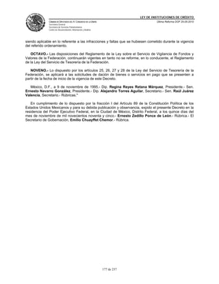 LEY DE INSTITUCIONES DE CRÉDITO
              CÁMARA DE DIPUTADOS DEL H. CONGRESO DE LA UNIÓN                         Última Reforma DOF 25-05-2010
              Secretaría General
              Secretaría de Servicios Parlamentarios
              Centro de Documentación, Información y Análisis




siendo aplicable en lo referente a las infracciones y faltas que se hubiesen cometido durante la vigencia
del referido ordenamiento.

   OCTAVO.- Las disposiciones del Reglamento de la Ley sobre el Servicio de Vigilancia de Fondos y
Valores de la Federación, continuarán vigentes en tanto no se reforme, en lo conducente, el Reglamento
de la Ley del Servicio de Tesorería de la Federación.

   NOVENO.- Lo dispuesto por los artículos 25, 26, 27 y 28 de la Ley del Servicio de Tesorería de la
Federación, se aplicará a las solicitudes de dación de bienes o servicios en pago que se presenten a
partir de la fecha de inicio de la vigencia de este Decreto.

   México, D.F., a 9 de noviembre de 1995.- Dip. Regina Reyes Retana Márquez, Presidente.- Sen.
Ernesto Navarro González, Presidente.- Dip. Alejandro Torres Aguilar, Secretario.- Sen. Raúl Juárez
Valencia, Secretario.- Rúbricas."

   En cumplimiento de lo dispuesto por la fracción I del Artículo 89 de la Constitución Política de los
Estados Unidos Mexicanos y para su debida publicación y observancia, expido el presente Decreto en la
residencia del Poder Ejecutivo Federal, en la Ciudad de México, Distrito Federal, a los quince días del
mes de noviembre de mil novecientos noventa y cinco.- Ernesto Zedillo Ponce de León.- Rúbrica.- El
Secretario de Gobernación, Emilio Chuayffet Chemor.- Rúbrica.




                                                                177 de 237
 