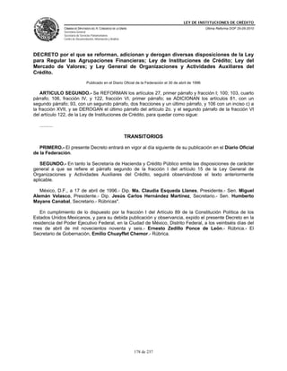 LEY DE INSTITUCIONES DE CRÉDITO
                CÁMARA DE DIPUTADOS DEL H. CONGRESO DE LA UNIÓN                                             Última Reforma DOF 25-05-2010
                Secretaría General
                Secretaría de Servicios Parlamentarios
                Centro de Documentación, Información y Análisis




DECRETO por el que se reforman, adicionan y derogan diversas disposiciones de la Ley
para Regular las Agrupaciones Financieras; Ley de Instituciones de Crédito; Ley del
Mercado de Valores; y Ley General de Organizaciones y Actividades Auxiliares del
Crédito.
                                   Publicado en el Diario Oficial de la Federación el 30 de abril de 1996

    ARTICULO SEGUNDO.- Se REFORMAN los artículos 27, primer párrafo y fracción I; 100; 103, cuarto
párrafo; 106, fracción IV, y 122, fracción VI, primer párrafo; se ADICIONAN los artículos 81, con un
segundo párrafo; 93, con un segundo párrafo, dos fracciones y un último párrafo, y 106 con un inciso c) a
la fracción XVII, y se DEROGAN el último párrafo del artículo 2o. y el segundo párrafo de la fracción VI
del artículo 122, de la Ley de Instituciones de Crédito, para quedar como sigue:

   ..........

                                                                  TRANSITORIOS

   PRIMERO.- El presente Decreto entrará en vigor al día siguiente de su publicación en el Diario Oficial
de la Federación.

   SEGUNDO.- En tanto la Secretaría de Hacienda y Crédito Público emite las disposiciones de carácter
general a que se refiere el párrafo segundo de la fracción I del artículo 15 de la Ley General de
Organizaciones y Actividades Auxiliares del Crédito, seguirá observándose el texto anteriormente
aplicable.

   México, D.F., a 17 de abril de 1996.- Dip. Ma. Claudia Esqueda Llanes, Presidente.- Sen. Miguel
Alemán Velasco, Presidente.- Dip. Jesús Carlos Hernández Martínez, Secretario.- Sen. Humberto
Mayans Canabal, Secretario.- Rúbricas".

   En cumplimiento de lo dispuesto por la fracción I del Artículo 89 de la Constitución Política de los
Estados Unidos Mexicanos, y para su debida publicación y observancia, expido el presente Decreto en la
residencia del Poder Ejecutivo Federal, en la Ciudad de México, Distrito Federal, a los veintiséis días del
mes de abril de mil novecientos noventa y seis.- Ernesto Zedillo Ponce de León.- Rúbrica.- El
Secretario de Gobernación, Emilio Chuayffet Chemor.- Rúbrica.




                                                                     178 de 237
 