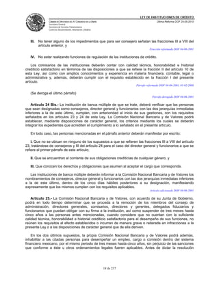 LEY DE INSTITUCIONES DE CRÉDITO
                CÁMARA DE DIPUTADOS DEL H. CONGRESO DE LA UNIÓN                              Última Reforma DOF 25-05-2010
                Secretaría General
                Secretaría de Servicios Parlamentarios
                Centro de Documentación, Información y Análisis




   III.   No tener alguno de los impedimentos que para ser consejero señalan las fracciones III a VIII del
          artículo anterior, y
                                                                                        Fracción reformada DOF 04-06-2001

   IV. No estar realizando funciones de regulación de las instituciones de crédito.

    Los comisarios de las instituciones deberán contar con calidad técnica, honorabilidad e historial
crediticio satisfactorio en términos de las disposiciones a que se refiere la fracción II del artículo 10 de
esta Ley, así como con amplios conocimientos y experiencia en materia financiera, contable, legal o
administrativa y, además, deberán cumplir con el requisito establecido en la fracción I del presente
artículo.
                                                                              Párrafo reformado DOF 04-06-2001, 01-02-2008

   (Se deroga el último párrafo)
                                                                                          Párrafo derogado DOF 04-06-2001

    Artículo 24 Bis.- La institución de banca múltiple de que se trate, deberá verificar que las personas
que sean designadas como consejeros, director general y funcionarios con las dos jerarquías inmediatas
inferiores a la de este último, cumplan, con anterioridad al inicio de sus gestiones, con los requisitos
señalados en los artículos 23 y 24 de esta Ley. La Comisión Nacional Bancaria y de Valores podrá
establecer, mediante disposiciones de carácter general, los criterios mediante los cuales se deberán
integrar los expedientes que acrediten el cumplimiento a lo señalado en el presente artículo.

   En todo caso, las personas mencionadas en el párrafo anterior deberán manifestar por escrito:

    I. Que no se ubican en ninguno de los supuestos a que se refieren las fracciones III a VIII del artículo
23, tratándose de consejeros y III del artículo 24 para el caso del director general y funcionarios a que se
refiere el primer párrafo de este artículo;

   II. Que se encuentran al corriente de sus obligaciones crediticias de cualquier género, y

   III. Que conocen los derechos y obligaciones que asumen al aceptar el cargo que corresponda.

   Las instituciones de banca múltiple deberán informar a la Comisión Nacional Bancaria y de Valores los
nombramientos de consejeros, director general y funcionarios con las dos jerarquías inmediatas inferiores
a la de este último, dentro de los cinco días hábiles posteriores a su designación, manifestando
expresamente que los mismos cumplen con los requisitos aplicables.
                                                                                        Artículo adicionado DOF 04-06-2001

    Artículo 25.- La Comisión Nacional Bancaria y de Valores, con acuerdo de su Junta de Gobierno,
podrá en todo tiempo determinar que se proceda a la remoción de los miembros del consejo de
administración, directores generales, comisarios, directores y gerentes, delegados fiduciarios y
funcionarios que puedan obligar con su firma a la institución, así como suspender de tres meses hasta
cinco años a las personas antes mencionadas, cuando considere que no cuentan con la suficiente
calidad técnica, honorabilidad e historial crediticio satisfactorio para el desempeño de sus funciones, no
reúnan los requisitos al efecto establecidos o incurran de manera grave o reiterada en infracciones a la
presente Ley o a las disposiciones de carácter general que de ella deriven.

    En los dos últimos supuestos, la propia Comisión Nacional Bancaria y de Valores podrá además,
inhabilitar a las citadas personas para desempeñar un empleo, cargo o comisión dentro del sistema
financiero mexicano, por el mismo periodo de tres meses hasta cinco años, sin perjuicio de las sanciones
que conforme a éste u otros ordenamientos legales fueren aplicables. Antes de dictar la resolución




                                                                  18 de 237
 