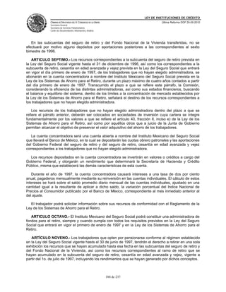 LEY DE INSTITUCIONES DE CRÉDITO
              CÁMARA DE DIPUTADOS DEL H. CONGRESO DE LA UNIÓN                         Última Reforma DOF 25-05-2010
              Secretaría General
              Secretaría de Servicios Parlamentarios
              Centro de Documentación, Información y Análisis




   En las subcuentas del seguro de retiro y del Fondo Nacional de la Vivienda transferidas, no se
efectuará por motivo alguno depósitos por aportaciones posteriores a las correspondientes al sexto
bimestre de 1996.

   ARTICULO SEPTIMO.- Los recursos correspondientes a la subcuenta del seguro de retiro prevista en
la Ley del Seguro Social vigente hasta el 31 de diciembre de 1996, así como los correspondientes a la
subcuenta de retiro, cesantía en edad avanzada y vejez prevista en la Ley del Seguro Social que entrará
en vigor el día primero de enero de 1997, de los trabajadores que no hayan elegido administradora, se
abonarán en la cuenta concentradora a nombre del Instituto Mexicano del Seguro Social prevista en la
Ley de los Sistemas de Ahorro para el Retiro, durante un plazo máximo de cuatro años contados a partir
del día primero de enero de 1997. Transcurrido el plazo a que se refiere este párrafo, la Comisión,
considerando la eficiencia de las distintas administradoras, así como sus estados financieros, buscando
el balance y equilibrio del sistema, dentro de los límites a la concentración de mercado establecidos por
la Ley de los Sistemas de Ahorro para el Retiro, señalará el destino de los recursos correspondientes a
los trabajadores que no hayan elegido administradora.

    Los recursos de los trabajadores que no hayan elegido administradora dentro del plazo a que se
refiere el párrafo anterior, deberán ser colocados en sociedades de inversión cuya cartera se integre
fundamentalmente por los valores a que se refiere el artículo 43, fracción II, inciso e) de la Ley de los
Sistemas de Ahorro para el Retiro, así como por aquéllos otros que a juicio de la Junta de Gobierno
permitan alcanzar el objetivo de preservar el valor adquisitivo del ahorro de los trabajadores.

   La cuenta concentradora será una cuenta abierta a nombre del Instituto Mexicano del Seguro Social
que llevará el Banco de México, en la cual se depositarán las cuotas obrero patronales y las aportaciones
del Gobierno Federal del seguro de retiro y del seguro de retiro, cesantía en edad avanzada y vejez
correspondientes a los trabajadores que no hayan elegido administradora.

  Los recursos depositados en la cuenta concentradora se invertirán en valores o créditos a cargo del
Gobierno Federal, y otorgarán un rendimiento que determinará la Secretaría de Hacienda y Crédito
Público, misma que establecerá las demás características de esta cuenta.

    Durante el año de 1997, la cuenta concentradora causará intereses a una tasa de dos por ciento
anual, pagaderos mensualmente mediante su reinversión en las cuentas individuales. El cálculo de estos
intereses se hará sobre el saldo promedio diario mensual de las cuentas individuales, ajustado en una
cantidad igual a la resultante de aplicar a dicho saldo, la variación porcentual del Indice Nacional de
Precios al Consumidor publicado por el Banco de México, correspondiente al mes inmediato anterior al
del ajuste.

  El trabajador podrá solicitar información sobre sus recursos de conformidad con el Reglamento de la
Ley de los Sistemas de Ahorro para el Retiro.

   ARTICULO OCTAVO.- El Instituto Mexicano del Seguro Social podrá constituir una administradora de
fondos para el retiro, siempre y cuando cumpla con todos los requisitos previstos en la Ley del Seguro
Social que entrará en vigor el primero de enero de 1997 y en la Ley de los Sistemas de Ahorro para el
Retiro.

   ARTÍCULO NOVENO.- Los trabajadores que opten por pensionarse conforme al régimen establecido
en la Ley del Seguro Social vigente hasta el 30 de junio de 1997, tendrán el derecho a retirar en una sola
exhibición los recursos que se hayan acumulado hasta esa fecha en las subcuentas del seguro de retiro y
del Fondo Nacional de la Vivienda, así como los recursos correspondientes al ramo de retiro que se
hayan acumulado en la subcuenta del seguro de retiro, cesantía en edad avanzada y vejez, vigente a
partir del 1o. de julio de 1997, incluyendo los rendimientos que se hayan generado por dichos conceptos.



                                                                180 de 237
 