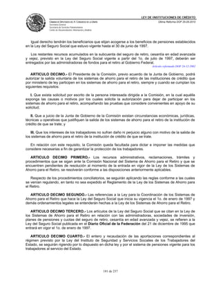 LEY DE INSTITUCIONES DE CRÉDITO
               CÁMARA DE DIPUTADOS DEL H. CONGRESO DE LA UNIÓN                          Última Reforma DOF 25-05-2010
               Secretaría General
               Secretaría de Servicios Parlamentarios
               Centro de Documentación, Información y Análisis




   Igual derecho tendrán los beneficiarios que elijan acogerse a los beneficios de pensiones establecidos
en la Ley del Seguro Social que estuvo vigente hasta el 30 de junio de 1997.

   Los restantes recursos acumulados en la subcuenta del seguro de retiro, cesantía en edad avanzada
y vejez, previsto en la Ley del Seguro Social vigente a partir del 1o. de julio de 1997, deberán ser
entregados por las administradoras de fondos para el retiro al Gobierno Federal.
                                                                                    Artículo reformado DOF 24-12-2002

   ARTICULO DECIMO.- El Presidente de la Comisión, previo acuerdo de la Junta de Gobierno, podrá
autorizar la salida voluntaria de los sistemas de ahorro para el retiro de las instituciones de crédito que
por ministerio de ley participen en los sistemas de ahorro para el retiro, siempre y cuando se cumplan los
siguientes requisitos:

   I. Que exista solicitud por escrito de la persona interesada dirigida a la Comisión, en la cual aquélla
exponga las causas o motivos por los cuales solicita la autorización para dejar de participar en los
sistemas de ahorro para el retiro, acompañando las pruebas que considere convenientes en apoyo de su
solicitud;

   II. Que a juicio de la Junta de Gobierno de la Comisión existan circunstancias económicas, jurídicas,
técnicas u operativas que justifiquen la salida de los sistemas de ahorro para el retiro de la institución de
crédito de que se trate; y

   III. Que los intereses de los trabajadores no sufran daño ni perjuicio alguno con motivo de la salida de
los sistemas de ahorro para el retiro de la institución de crédito de que se trate.

   En relación con este requisito, la Comisión queda facultada para dictar e imponer las medidas que
considere necesarias a fin de garantizar la protección de los trabajadores.

   ARTICULO DECIMO PRIMERO.- Los recursos administrativos, reclamaciones, trámites y
procedimientos que se sigan ante la Comisión Nacional del Sistema de Ahorro para el Retiro y que se
encuentren pendientes de resolución al momento de la entrada en vigor de la Ley de los Sistemas de
Ahorro para el Retiro, se resolverán conforme a las disposiciones anteriormente aplicables.

   Respecto de los procedimientos conciliatorios, se seguirán aplicando las reglas conforme a las cuales
se venían regulando, en tanto no sea expedido el Reglamento de la Ley de los Sistemas de Ahorro para
el Retiro.

  ARTICULO DECIMO SEGUNDO.- Las referencias a la Ley para la Coordinación de los Sistemas de
Ahorro para el Retiro que hace la Ley del Seguro Social que inicia su vigencia el 1o. de enero de 1997 y
demás ordenamientos legales se entenderán hechas a la Ley de los Sistemas de Ahorro para el Retiro.

   ARTICULO DECIMO TERCERO.- Los artículos de la Ley del Seguro Social que se citan en la Ley de
los Sistemas de Ahorro para el Retiro en relación con las administradoras, sociedades de inversión,
planes de pensiones y cuotas del seguro de retiro, cesantía en edad avanzada y vejez, se refieren a la
Ley del Seguro Social publicada en el Diario Oficial de la Federación del 21 de diciembre de 1995 que
entrará en vigor el 1o. de enero de 1997.

   ARTICULO DECIMO CUARTO.- El entero y recaudación de las aportaciones correspondientes al
régimen previsto por la Ley del Instituto de Seguridad y Servicios Sociales de los Trabajadores del
Estado, se seguirán rigiendo por lo dispuesto en dicha ley y por el sistema de pensiones vigente para los
trabajadores al servicio del Estado.




                                                                 181 de 237
 