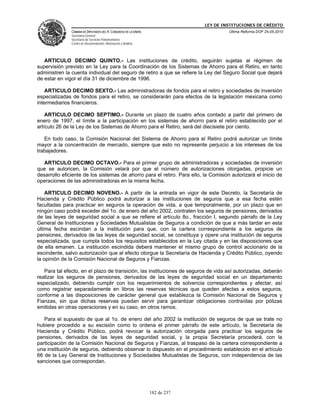 LEY DE INSTITUCIONES DE CRÉDITO
               CÁMARA DE DIPUTADOS DEL H. CONGRESO DE LA UNIÓN                         Última Reforma DOF 25-05-2010
               Secretaría General
               Secretaría de Servicios Parlamentarios
               Centro de Documentación, Información y Análisis




   ARTICULO DECIMO QUINTO.- Las instituciones de crédito, seguirán sujetas al régimen de
supervisión previsto en la Ley para la Coordinación de los Sistemas de Ahorro para el Retiro, en tanto
administren la cuenta individual del seguro de retiro a que se refiere la Ley del Seguro Social que dejará
de estar en vigor el día 31 de diciembre de 1996.

    ARTICULO DECIMO SEXTO.- Las administradoras de fondos para el retiro y sociedades de inversión
especializadas de fondos para el retiro, se considerarán para efectos de la legislación mexicana como
intermediarios financieros.

    ARTICULO DECIMO SEPTIMO.- Durante un plazo de cuatro años contado a partir del primero de
enero de 1997, el límite a la participación en los sistemas de ahorro para el retiro establecido por el
artículo 26 de la Ley de los Sistemas de Ahorro para el Retiro, será del diecisiete por ciento.

   En todo caso, la Comisión Nacional del Sistema de Ahorro para el Retiro podrá autorizar un límite
mayor a la concentración de mercado, siempre que esto no represente perjuicio a los intereses de los
trabajadores.

   ARTICULO DECIMO OCTAVO.- Para el primer grupo de administradoras y sociedades de inversión
que se autoricen, la Comisión velará por que el número de autorizaciones otorgadas, propicie un
desarrollo eficiente de los sistemas de ahorro para el retiro. Para ello, la Comisión autorizará el inicio de
operaciones de las administradoras en la misma fecha.

    ARTICULO DECIMO NOVENO.- A partir de la entrada en vigor de este Decreto, la Secretaría de
Hacienda y Crédito Público podrá autorizar a las instituciones de seguros que a esa fecha estén
facultadas para practicar en seguros la operación de vida, a que temporalmente, por un plazo que en
ningún caso podrá exceder del 1o. de enero del año 2002, contraten los seguros de pensiones, derivados
de las leyes de seguridad social a que se refiere el artículo 8o., fracción I, segundo párrafo de la Ley
General de Instituciones y Sociedades Mutualistas de Seguros a condición de que a más tardar en esta
última fecha escindan a la institución para que, con la cartera correspondiente a los seguros de
pensiones, derivados de las leyes de seguridad social, se constituya y opere una institución de seguros
especializada, que cumpla todos los requisitos establecidos en la Ley citada y en las disposiciones que
de ella emanen. La institución escindida deberá mantener el mismo grupo de control accionario de la
escindente, salvo autorización que al efecto otorgue la Secretaría de Hacienda y Crédito Público, oyendo
la opinión de la Comisión Nacional de Seguros y Fianzas.

   Para tal efecto, en el plazo de transición, las instituciones de seguros de vida así autorizadas, deberán
realizar los seguros de pensiones, derivados de las leyes de seguridad social en un departamento
especializado, debiendo cumplir con los requerimientos de solvencia correspondientes y afectar, así
como registrar separadamente en libros las reservas técnicas que queden afectas a estos seguros,
conforme a las disposiciones de carácter general que establezca la Comisión Nacional de Seguros y
Fianzas, sin que dichas reservas puedan servir para garantizar obligaciones contraídas por pólizas
emitidas en otras operaciones y en su caso, en otros ramos.

   Para el supuesto de que al 1o. de enero del año 2002 la institución de seguros de que se trate no
hubiere procedido a su escisión como lo ordena el primer párrafo de este artículo, la Secretaría de
Hacienda y Crédito Público, podrá revocar la autorización otorgada para practicar los seguros de
pensiones, derivados de las leyes de seguridad social, y la propia Secretaría procederá, con la
participación de la Comisión Nacional de Seguros y Fianzas, al traspaso de la cartera correspondiente a
una institución de seguros, debiendo observar lo dispuesto en el procedimiento establecido en el artículo
66 de la Ley General de Instituciones y Sociedades Mutualistas de Seguros, con independencia de las
sanciones que correspondan.




                                                                 182 de 237
 