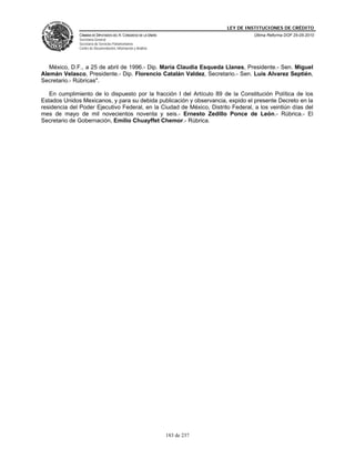 LEY DE INSTITUCIONES DE CRÉDITO
              CÁMARA DE DIPUTADOS DEL H. CONGRESO DE LA UNIÓN                         Última Reforma DOF 25-05-2010
              Secretaría General
              Secretaría de Servicios Parlamentarios
              Centro de Documentación, Información y Análisis




   México, D.F., a 25 de abril de 1996.- Dip. María Claudia Esqueda Llanes, Presidente.- Sen. Miguel
Alemán Velasco, Presidente.- Dip. Florencio Catalán Valdez, Secretario.- Sen. Luis Alvarez Septién,
Secretario.- Rúbricas".

   En cumplimiento de lo dispuesto por la fracción I del Artículo 89 de la Constitución Política de los
Estados Unidos Mexicanos, y para su debida publicación y observancia, expido el presente Decreto en la
residencia del Poder Ejecutivo Federal, en la Ciudad de México, Distrito Federal, a los veintiún días del
mes de mayo de mil novecientos noventa y seis.- Ernesto Zedillo Ponce de León.- Rúbrica.- El
Secretario de Gobernación, Emilio Chuayffet Chemor.- Rúbrica.




                                                                183 de 237
 