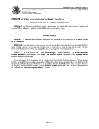 LEY DE INSTITUCIONES DE CRÉDITO
               CÁMARA DE DIPUTADOS DEL H. CONGRESO DE LA UNIÓN                                           Última Reforma DOF 25-05-2010
               Secretaría General
               Secretaría de Servicios Parlamentarios
               Centro de Documentación, Información y Análisis




DECRETO por el que se reforman diversas Leyes Financieras.
                                  Publicado en el Diario Oficial de la Federación el 7 de mayo de 1997

    ARTICULO 1o.- Se reforma el párrafo cuarto y se adiciona con los párrafos quinto, sexto y séptimo, al
artículo 115 de la Ley de Instituciones de Crédito para quedar como sigue:

   .........

                                                                 TRANSITORIOS

   PRIMERO.- El presente decreto entrará en vigor al día siguiente de su publicación en el Diario Oficial
de la Federación.

   SEGUNDO.- Las disposiciones de carácter general que la Secretaría de Hacienda y Crédito Público
haya emitido bajo la vigencia de los artículos que se reforman en este decreto, continuarán vigentes
hasta en tanto no sean modificadas, abrogadas o derogadas por la misma dependencia.

  México, D.F., a 24 de abril de 1997.- Sen. Judith Murguía Corral, Presidente.- Dip. Mara Nadiezhda
Robles Villaseñor, Presidente.- Sen. José Luis Medina Aguiar, Secretario.- Dip. Gladys Merlín
Castro, Secretario.- Rúbricas."

   En cumplimiento de lo dispuesto por la fracción I del Artículo 89 de la Constitución Política de los
Estados Unidos Mexicanos, y para su debida publicación y observancia, expido el presente Decreto en la
residencia del Poder Ejecutivo Federal, en la Ciudad de México, Distrito Federal, a los seis días del mes
de mayo de mil novecientos noventa y siete.- Ernesto Zedillo Ponce de León.- Rúbrica.- El Secretario
de Gobernación, Emilio Chuayffet Chemor.- Rúbrica.




                                                                    184 de 237
 