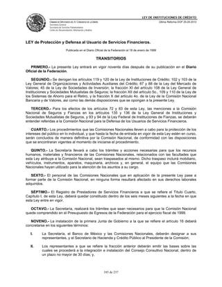 LEY DE INSTITUCIONES DE CRÉDITO
               CÁMARA DE DIPUTADOS DEL H. CONGRESO DE LA UNIÓN                                            Última Reforma DOF 25-05-2010
               Secretaría General
               Secretaría de Servicios Parlamentarios
               Centro de Documentación, Información y Análisis




LEY de Protección y Defensa al Usuario de Servicios Financieros.
                                 Publicada en el Diario Oficial de la Federación el 18 de enero de 1999

                                                                 TRANSITORIOS

   PRIMERO.- La presente Ley entrará en vigor noventa días después de su publicación en el Diario
Oficial de la Federación.

   SEGUNDO.- Se derogan los artículos 119 y 120 de la Ley de Instituciones de Crédito; 102 y 103 de la
Ley General de Organizaciones y Actividades Auxiliares del Crédito; 87 y 88 de la Ley del Mercado de
Valores; 45 de la Ley de Sociedades de Inversión; la fracción XI del artículo 108 de la Ley General de
Instituciones y Sociedades Mutualistas de Seguros; la fracción XII del artículo 5o., 109 y 110 de la Ley de
los Sistemas de Ahorro para el Retiro, y la fracción X del artículo 4o. de la Ley de la Comisión Nacional
Bancaria y de Valores, así como las demás disposiciones que se opongan a la presente Ley.

   TERCERO.- Para los efectos de los artículos 72 y 83 de esta Ley, las menciones a la Comisión
Nacional de Seguros y Fianzas en los artículos 135 y 136 de la Ley General de Instituciones y
Sociedades Mutualistas de Seguros, y 93 y 94 de la Ley Federal de Instituciones de Fianzas, se deberán
entender referidas a la Comisión Nacional para la Defensa de los Usuarios de Servicios Financieros.

    CUARTO.- Los procedimientos que las Comisiones Nacionales lleven a cabo para la protección de los
intereses del público en lo individual, y que hasta la fecha de entrada en vigor de esta Ley estén en curso,
serán concluidos de manera definitiva por la Comisión Nacional, de conformidad con las disposiciones
que se encontraran vigentes al momento de iniciarse el procedimiento.

   QUINTO.- La Secretaría llevará a cabo los trámites y acciones necesarias para que los recursos
humanos, materiales y financieros de las Comisiones Nacionales, relacionados con las facultades que
esta Ley atribuye a la Comisión Nacional, sean traspasados al mismo. Dicho traspaso incluirá mobiliario,
vehículos, instrumentos, aparatos, maquinaria, archivos y, en general, el equipo que las Comisiones
Nacionales hayan utilizado para la atención de los asuntos a su cargo.

   SEXTO.- El personal de las Comisiones Nacionales que en aplicación de la presente Ley pase a
formar parte de la Comisión Nacional, en ninguna forma resultará afectado en sus derechos laborales
adquiridos.

   SÉPTIMO.- El Registro de Prestadores de Servicios Financieros a que se refiere el Título Cuarto,
Capítulo I, de esta Ley, deberá quedar constituido dentro de los seis meses siguientes a la fecha en que
esta Ley entre en vigor.

   OCTAVO.- La Secretaría, realizará los trámites que sean necesarios para que la Comisión Nacional
quede comprendido en el Presupuesto de Egresos de la Federación para el ejercicio fiscal de 1999.

   NOVENO.- La instalación de la primera Junta de Gobierno a la que se refiere el artículo 16 deberá
concretarse en los siguientes términos:

   I.     La Secretaría, el Banco de México y las Comisiones Nacionales, deberán designar a sus
          representantes, y el Secretario de Hacienda y Crédito Público al Presidente de la Comisión;

   II.    Los representantes a que se refiere la fracción anterior deberán emitir las bases sobre las
          cuales se procederá a la integración e instalación del Consejo Consultivo Nacional, dentro de
          un plazo no mayor de 30 días; y,



                                                                    185 de 237
 