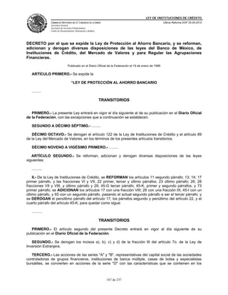 LEY DE INSTITUCIONES DE CRÉDITO
                CÁMARA DE DIPUTADOS DEL H. CONGRESO DE LA UNIÓN                                            Última Reforma DOF 25-05-2010
                Secretaría General
                Secretaría de Servicios Parlamentarios
                Centro de Documentación, Información y Análisis




DECRETO por el que se expide la Ley de Protección al Ahorro Bancario, y se reforman,
adicionan y derogan diversas disposiciones de las leyes del Banco de México, de
Instituciones de Crédito, del Mercado de Valores y para Regular las Agrupaciones
Financieras.
                                  Publicado en el Diario Oficial de la Federación el 19 de enero de 1999

   ARTÍCULO PRIMERO.- Se expide la

                                     “LEY DE PROTECCIÓN AL AHORRO BANCARIO

   .........

                                                                  TRANSITORIOS


   PRIMERO.- La presente Ley entrará en vigor el día siguiente al de su publicación en el Diario Oficial
de la Federación, con las excepciones que a continuación se establecen.

   SEGUNDO A DÉCIMO SÉPTIMO.- .........

   DÉCIMO OCTAVO.- Se derogan el artículo 122 de la Ley de Instituciones de Crédito y el artículo 89
de la Ley del Mercado de Valores, en los términos de los presentes artículos transitorios.

   DÉCIMO NOVENO A VIGÉSIMO PRIMERO.- .........

   ARTÍCULO SEGUNDO.- Se reforman, adicionan y derogan diversas disposiciones de las leyes
siguientes:

   ..........

    II.- De la Ley de Instituciones de Crédito, se REFORMAN los artículos 11 segundo párrafo; 13; 14; 17
primer párrafo, y las fracciones VI y VII; 22 primer, tercer y último párrafos; 23 último párrafo; 26; 28
fracciones VII y VIII, y último párrafo y 29; 45-G tercer párrafo; 45-K, primer y segundo párrafos; y 73
primer párrafo; se ADICIONAN los artículos 17 con una fracción VIII; 28 con una fracción IX; 45-I con un
último párrafo, y 65 con un segundo párrafo, pasando el actual segundo párrafo a ser el tercer párrafo; y
se DEROGAN el penúltimo párrafo del artículo 17; los párrafos segundo y penúltimo del artículo 22, y el
cuarto párrafo del artículo 45-K, para quedar como sigue:

   ..........

                                                                  TRANSITORIOS

   PRIMERO.- El artículo segundo del presente Decreto entrará en vigor al día siguiente de su
publicación en el Diario Oficial de la Federación.

   SEGUNDO.- Se derogan los incisos a), b), c) y d) de la fracción III del artículo 7o. de la Ley de
Inversión Extranjera.

   TERCERO.- Las acciones de las series "A" y "B", representativas del capital social de las sociedades
controladoras de grupos financieros, instituciones de banca múltiple, casas de bolsa y especialistas
bursátiles, se convierten en acciones de la serie "O" con las características que se contienen en los



                                                                     187 de 237
 