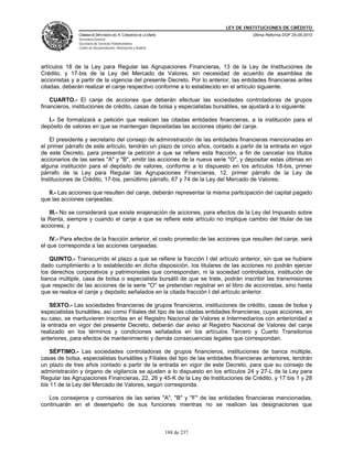LEY DE INSTITUCIONES DE CRÉDITO
               CÁMARA DE DIPUTADOS DEL H. CONGRESO DE LA UNIÓN                         Última Reforma DOF 25-05-2010
               Secretaría General
               Secretaría de Servicios Parlamentarios
               Centro de Documentación, Información y Análisis




artículos 18 de la Ley para Regular las Agrupaciones Financieras, 13 de la Ley de Instituciones de
Crédito, y 17-bis de la Ley del Mercado de Valores, sin necesidad de acuerdo de asamblea de
accionistas y a partir de la vigencia del presente Decreto. Por lo anterior, las entidades financieras antes
citadas, deberán realizar el canje respectivo conforme a lo establecido en el artículo siguiente.

    CUARTO.- El canje de acciones que deberán efectuar las sociedades controladoras de grupos
financieros, instituciones de crédito, casas de bolsa y especialistas bursátiles, se ajustará a lo siguiente:

   I.- Se formalizará a petición que realicen las citadas entidades financieras, a la institución para el
depósito de valores en que se mantengan depositadas las acciones objeto del canje.

    El presidente y secretario del consejo de administración de las entidades financieras mencionadas en
el primer párrafo de este artículo, tendrán un plazo de cinco años, contado a partir de la entrada en vigor
de este Decreto, para presentar la petición a que se refiere esta fracción, a fin de cancelar los títulos
accionarios de las series "A" y "B", emitir las acciones de la nueva serie "O", y depositar estas últimas en
alguna institución para el depósito de valores, conforme a lo dispuesto en los artículos 18-bis, primer
párrafo de la Ley para Regular las Agrupaciones Financieras, 12, primer párrafo de la Ley de
Instituciones de Crédito, 17-bis, penúltimo párrafo, 67 y 74 de la Ley del Mercado de Valores;

   II.- Las acciones que resulten del canje, deberán representar la misma participación del capital pagado
que las acciones canjeadas;

   III.- No se considerará que existe enajenación de acciones, para efectos de la Ley del Impuesto sobre
la Renta, siempre y cuando el canje a que se refiere este artículo no implique cambio del titular de las
acciones, y

    IV.- Para efectos de la fracción anterior, el costo promedio de las acciones que resulten del canje, será
el que corresponda a las acciones canjeadas.

   QUINTO.- Transcurrido el plazo a que se refiere la fracción I del artículo anterior, sin que se hubiere
dado cumplimiento a lo establecido en dicha disposición, los titulares de las acciones no podrán ejercer
los derechos corporativos y patrimoniales que correspondan, ni la sociedad controladora, institución de
banca múltiple, casa de bolsa o especialista bursátil de que se trate, podrán inscribir las transmisiones
que respecto de las acciones de la serie "O" se pretendan registrar en el libro de accionistas, sino hasta
que se realice el canje y depósito señalados en la citada fracción I del artículo anterior.

   SEXTO.- Las sociedades financieras de grupos financieros, instituciones de crédito, casas de bolsa y
especialistas bursátiles, así como Filiales del tipo de las citadas entidades financieras, cuyas acciones, en
su caso, se mantuvieren inscritas en el Registro Nacional de Valores e Intermediarios con anterioridad a
la entrada en vigor del presente Decreto, deberán dar aviso al Registro Nacional de Valores del canje
realizado en los términos y condiciones señalados en los artículos Tercero y Cuarto Transitorios
anteriores, para efectos de mantenimiento y demás consecuencias legales que correspondan.

    SÉPTIMO.- Las sociedades controladoras de grupos financieros, instituciones de banca múltiple,
casas de bolsa, especialistas bursátiles y Filiales del tipo de las entidades financieras anteriores, tendrán
un plazo de tres años contado a partir de la entrada en vigor de este Decreto, para que su consejo de
administración y órgano de vigilancia se ajusten a lo dispuesto en los artículos 24 y 27-L de la Ley para
Regular las Agrupaciones Financieras, 22, 26 y 45-K de la Ley de Instituciones de Crédito, y 17 bis 1 y 28
bis 11 de la Ley del Mercado de Valores, según corresponda.

   Los consejeros y comisarios de las series "A", "B" y "F" de las entidades financieras mencionadas,
continuarán en el desempeño de sus funciones mientras no se realicen las designaciones que



                                                                 188 de 237
 