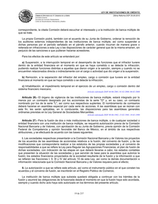 LEY DE INSTITUCIONES DE CRÉDITO
               CÁMARA DE DIPUTADOS DEL H. CONGRESO DE LA UNIÓN                                          Última Reforma DOF 25-05-2010
               Secretaría General
               Secretaría de Servicios Parlamentarios
               Centro de Documentación, Información y Análisis




correspondiente, la citada Comisión deberá escuchar al interesado y a la institución de banca múltiple de
que se trate.

    La propia Comisión podrá, también con el acuerdo de su Junta de Gobierno, ordenar la remoción de
los auditores externos independientes de las instituciones de banca múltiple, así como suspender a
dichas personas por el período señalado en el párrafo anterior, cuando incurran de manera grave o
reiterada en infracciones a esta Ley o las disposiciones de carácter general que de la misma emanen, sin
perjuicio de las sanciones a que pudieran hacerse acreedores.

   Para los efectos de este artículo se entenderá por:

   a) Suspensión, a la interrupción temporal en el desempeño de las funciones que el infractor tuviere
dentro de la entidad financiera en el momento en que se haya cometido o se detecte la infracción;
pudiendo realizar funciones distintas a aquellas que dieron origen a la sanción, siempre y cuando no se
encuentren relacionados directa o indirectamente con el cargo o actividad que dio origen a la suspensión.

    b) Remoción, a la separación del infractor del empleo, cargo o comisión que tuviere en la entidad
financiera al momento en que se haya cometido o se detecte la infracción;

    c) Inhabilitación, al impedimento temporal en el ejercicio de un empleo, cargo o comisión dentro del
sistema financiero mexicano.
                                                                             Artículo reformado DOF 04-06-2001, 01-02-2008, 06-02-2008

   Artículo 26.- El órgano de vigilancia de las instituciones de banca múltiple, estará integrado por lo
menos por un comisario designado por los accionistas de la serie "O" y, en su caso, un comisario
nombrado por los de la serie "L", así como sus respectivos suplentes. El nombramiento de comisarios
deberá hacerse en asamblea especial por cada serie de acciones. A las asambleas que se reúnan con
este fin, les serán aplicables, en lo conducente, las disposiciones para las asambleas generales
ordinarias previstas en la Ley General de Sociedades Mercantiles.
                                                                             Artículo reformado DOF 09-06-1992, 15-02-1995, 19-01-1999

    Artículo 27.- Para la fusión de dos o más instituciones de banca múltiple, o de cualquier sociedad o
entidad financiera con una institución de banca múltiple, se requerirá autorización previa de la Comisión
Nacional Bancaria y de Valores, con aprobación de su Junta de Gobierno, previa opinión de la Comisión
Federal de Competencia y opinión favorable del Banco de México, en el ámbito de sus respectivas
atribuciones, y se efectuará de acuerdo con las bases siguientes:

    I. Las sociedades respectivas presentarán a la Comisión Nacional Bancaria y de Valores los proyectos
de los acuerdos de las asambleas de accionistas relativos a la fusión, del convenio de fusión, y de las
modificaciones que correspondería realizar a los estatutos de las propias sociedades y al convenio de
responsabilidades a que se refiere la Ley para Regular las Agrupaciones Financieras; el plan de fusión de
dichas sociedades, con indicación de las etapas en que deberá llevarse a cabo; los estados contables
que presenten la situación de las sociedades y que servirán de base para la asamblea que autorice la
fusión; los estados financieros proyectados de la sociedad resultante de la fusión y la información a que
se refieren las fracciones I, II, III y IV del artículo 10 de esta Ley, así como la demás documentación e
información relacionada que la Comisión Nacional Bancaria y de Valores requiera para el efecto;

   II. La autorización a que se refiere este artículo, así como el instrumento público en el que consten los
acuerdos y el convenio de fusión, se inscribirán en el Registro Público de Comercio.

   La institución de banca múltiple que subsista quedará obligada a continuar con los trámites de la
fusión y asumirá las obligaciones de la fusionada desde el momento en que la fusión haya sido acordada,
siempre y cuando dicho acto haya sido autorizado en los términos del presente artículo.



                                                                 19 de 237
 