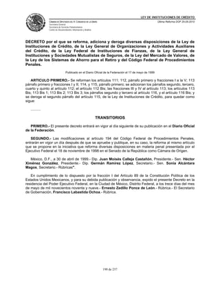 LEY DE INSTITUCIONES DE CRÉDITO
                CÁMARA DE DIPUTADOS DEL H. CONGRESO DE LA UNIÓN                                           Última Reforma DOF 25-05-2010
                Secretaría General
                Secretaría de Servicios Parlamentarios
                Centro de Documentación, Información y Análisis




DECRETO por el que se reforma, adiciona y deroga diversas disposiciones de la Ley de
Instituciones de Crédito, de la Ley General de Organizaciones y Actividades Auxiliares
del Crédito, de la Ley Federal de Instituciones de Fianzas, de la Ley General de
Instituciones y Sociedades Mutualistas de Seguros, de la Ley del Mercado de Valores, de
la Ley de los Sistemas de Ahorro para el Retiro y del Código Federal de Procedimientos
Penales.
                                  Publicado en el Diario Oficial de la Federación el 17 de mayo de 1999

   ARTICULO PRIMERO.- Se reforman los artículos 111; 112, párrafo primero y fracciones I a la V; 113
párrafo primero y fracciones I y II; 114, y 115, párrafo primero; se adicionan los párrafos segundo, tercero,
cuarto y quinto al artículo 112; el artículo 112 Bis; las fracciones III y IV al artículo 113; los artículos 113
Bis; 113 Bis 1; 113 Bis 2; 113 Bis 3; los párrafos segundo y tercero al artículo 116, y el artículo 116 Bis; y
se deroga el segundo párrafo del artículo 115, de la Ley de Instituciones de Crédito, para quedar como
sigue:

   ..........

                                                                  TRANSITORIOS

   PRIMERO.- El presente decreto entrará en vigor al día siguiente de su publicación en el Diario Oficial
de la Federación.

   SEGUNDO.- Las modificaciones al artículo 194 del Código Federal de Procedimientos Penales,
entrarán en vigor un día después de que se apruebe y publique, en su caso, la reforma al mismo artículo
que se propone en la iniciativa que reforma diversas disposiciones en materia penal presentada por el
Ejecutivo Federal el 18 de noviembre de 1998 en el Senado de la República como Cámara de Origen.

   México, D.F., a 30 de abril de 1999.- Dip. Juan Moisés Calleja Castañón, Presidente.- Sen. Héctor
Ximénez González, Presidente.- Dip. Germán Ramírez López, Secretario.- Sen. Sonia Alcántara
Magos, Secretario.- Rúbricas".

   En cumplimiento de lo dispuesto por la fracción I del Artículo 89 de la Constitución Política de los
Estados Unidos Mexicanos, y para su debida publicación y observancia, expido el presente Decreto en la
residencia del Poder Ejecutivo Federal, en la Ciudad de México, Distrito Federal, a los trece días del mes
de mayo de mil novecientos noventa y nueve.- Ernesto Zedillo Ponce de León.- Rúbrica.- El Secretario
de Gobernación, Francisco Labastida Ochoa.- Rúbrica.




                                                                     190 de 237
 