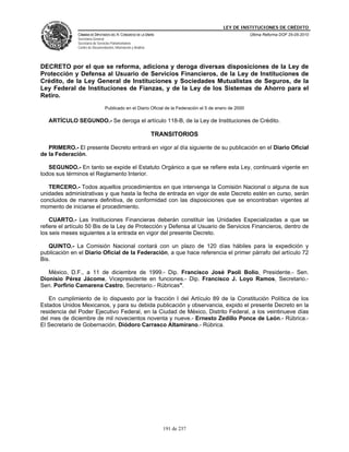 LEY DE INSTITUCIONES DE CRÉDITO
               CÁMARA DE DIPUTADOS DEL H. CONGRESO DE LA UNIÓN                                           Última Reforma DOF 25-05-2010
               Secretaría General
               Secretaría de Servicios Parlamentarios
               Centro de Documentación, Información y Análisis




DECRETO por el que se reforma, adiciona y deroga diversas disposiciones de la Ley de
Protección y Defensa al Usuario de Servicios Financieros, de la Ley de Instituciones de
Crédito, de la Ley General de Instituciones y Sociedades Mutualistas de Seguros, de la
Ley Federal de Instituciones de Fianzas, y de la Ley de los Sistemas de Ahorro para el
Retiro.
                                 Publicado en el Diario Oficial de la Federación el 5 de enero de 2000

   ARTÍCULO SEGUNDO.- Se deroga el artículo 118-B, de la Ley de Instituciones de Crédito.

                                                                 TRANSITORIOS

   PRIMERO.- El presente Decreto entrará en vigor al día siguiente de su publicación en el Diario Oficial
de la Federación.

   SEGUNDO.- En tanto se expide el Estatuto Orgánico a que se refiere esta Ley, continuará vigente en
todos sus términos el Reglamento Interior.

   TERCERO.- Todos aquellos procedimientos en que intervenga la Comisión Nacional o alguna de sus
unidades administrativas y que hasta la fecha de entrada en vigor de este Decreto estén en curso, serán
concluidos de manera definitiva, de conformidad con las disposiciones que se encontraban vigentes al
momento de iniciarse el procedimiento.

    CUARTO.- Las Instituciones Financieras deberán constituir las Unidades Especializadas a que se
refiere el artículo 50 Bis de la Ley de Protección y Defensa al Usuario de Servicios Financieros, dentro de
los seis meses siguientes a la entrada en vigor del presente Decreto.

   QUINTO.- La Comisión Nacional contará con un plazo de 120 días hábiles para la expedición y
publicación en el Diario Oficial de la Federación, a que hace referencia el primer párrafo del artículo 72
Bis.

   México, D.F., a 11 de diciembre de 1999.- Dip. Francisco José Paoli Bolio, Presidente.- Sen.
Dionisio Pérez Jácome, Vicepresidente en funciones.- Dip. Francisco J. Loyo Ramos, Secretario.-
Sen. Porfirio Camarena Castro, Secretario.- Rúbricas".

   En cumplimiento de lo dispuesto por la fracción I del Artículo 89 de la Constitución Política de los
Estados Unidos Mexicanos, y para su debida publicación y observancia, expido el presente Decreto en la
residencia del Poder Ejecutivo Federal, en la Ciudad de México, Distrito Federal, a los veintinueve días
del mes de diciembre de mil novecientos noventa y nueve.- Ernesto Zedillo Ponce de León.- Rúbrica.-
El Secretario de Gobernación, Diódoro Carrasco Altamirano.- Rúbrica.




                                                                    191 de 237
 