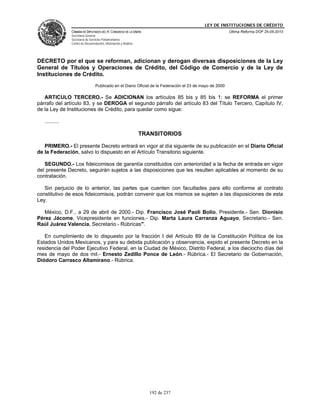 LEY DE INSTITUCIONES DE CRÉDITO
                CÁMARA DE DIPUTADOS DEL H. CONGRESO DE LA UNIÓN                                           Última Reforma DOF 25-05-2010
                Secretaría General
                Secretaría de Servicios Parlamentarios
                Centro de Documentación, Información y Análisis




DECRETO por el que se reforman, adicionan y derogan diversas disposiciones de la Ley
General de Títulos y Operaciones de Crédito, del Código de Comercio y de la Ley de
Instituciones de Crédito.
                                  Publicado en el Diario Oficial de la Federación el 23 de mayo de 2000

   ARTICULO TERCERO.- Se ADICIONAN los artículos 85 bis y 85 bis 1; se REFORMA el primer
párrafo del artículo 83, y se DEROGA el segundo párrafo del artículo 83 del Título Tercero, Capítulo IV,
de la Ley de Instituciones de Crédito, para quedar como sigue:

   ..........

                                                                  TRANSITORIOS

   PRIMERO.- El presente Decreto entrará en vigor al día siguiente de su publicación en el Diario Oficial
de la Federación, salvo lo dispuesto en el Artículo Transitorio siguiente.

   SEGUNDO.- Los fideicomisos de garantía constituidos con anterioridad a la fecha de entrada en vigor
del presente Decreto, seguirán sujetos a las disposiciones que les resulten aplicables al momento de su
contratación.

   Sin perjuicio de lo anterior, las partes que cuenten con facultades para ello conforme al contrato
constitutivo de esos fideicomisos, podrán convenir que los mismos se sujeten a las disposiciones de esta
Ley.

   México, D.F., a 29 de abril de 2000.- Dip. Francisco José Paoli Bolio, Presidente.- Sen. Dionisio
Pérez Jácome, Vicepresidente en funciones.- Dip. Marta Laura Carranza Aguayo, Secretario.- Sen.
Raúl Juárez Valencia, Secretario.- Rúbricas".

   En cumplimiento de lo dispuesto por la fracción I del Artículo 89 de la Constitución Política de los
Estados Unidos Mexicanos, y para su debida publicación y observancia, expido el presente Decreto en la
residencia del Poder Ejecutivo Federal, en la Ciudad de México, Distrito Federal, a los dieciocho días del
mes de mayo de dos mil.- Ernesto Zedillo Ponce de León.- Rúbrica.- El Secretario de Gobernación,
Diódoro Carrasco Altamirano.- Rúbrica.




                                                                     192 de 237
 