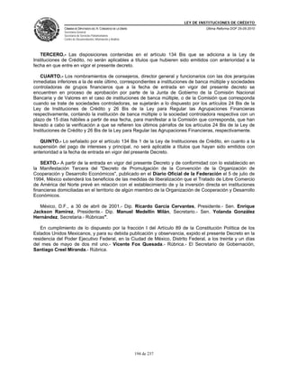 LEY DE INSTITUCIONES DE CRÉDITO
              CÁMARA DE DIPUTADOS DEL H. CONGRESO DE LA UNIÓN                         Última Reforma DOF 25-05-2010
              Secretaría General
              Secretaría de Servicios Parlamentarios
              Centro de Documentación, Información y Análisis




   TERCERO.- Las disposiciones contenidas en el artículo 134 Bis que se adiciona a la Ley de
Instituciones de Crédito, no serán aplicables a títulos que hubieren sido emitidos con anterioridad a la
fecha en que entre en vigor el presente decreto.

    CUARTO.- Los nombramientos de consejeros, director general y funcionarios con las dos jerarquías
inmediatas inferiores a la de este último, correspondientes a instituciones de banca múltiple y sociedades
controladoras de grupos financieros que a la fecha de entrada en vigor del presente decreto se
encuentren en proceso de aprobación por parte de la Junta de Gobierno de la Comisión Nacional
Bancaria y de Valores en el caso de instituciones de banca múltiple, o de la Comisión que corresponda
cuando se trate de sociedades controladoras, se sujetarán a lo dispuesto por los artículos 24 Bis de la
Ley de Instituciones de Crédito y 26 Bis de la Ley para Regular las Agrupaciones Financieras
respectivamente, contando la institución de banca múltiple o la sociedad controladora respectiva con un
plazo de 15 días hábiles a partir de esa fecha, para manifestar a la Comisión que corresponda, que han
llevado a cabo la verificación a que se refieren los últimos párrafos de los artículos 24 Bis de la Ley de
Instituciones de Crédito y 26 Bis de la Ley para Regular las Agrupaciones Financieras, respectivamente.

   QUINTO.- Lo señalado por el artículo 134 Bis 1 de la Ley de Instituciones de Crédito, en cuanto a la
suspensión del pago de intereses y principal, no será aplicable a títulos que hayan sido emitidos con
anterioridad a la fecha de entrada en vigor del presente Decreto.

    SEXTO.- A partir de la entrada en vigor del presente Decreto y de conformidad con lo establecido en
la Manifestación Tercera del "Decreto de Promulgación de la Convención de la Organización de
Cooperación y Desarrollo Económicos", publicado en el Diario Oficial de la Federación el 5 de julio de
1994, México extenderá los beneficios de las medidas de liberalización que el Tratado de Libre Comercio
de América del Norte prevé en relación con el establecimiento de y la inversión directa en instituciones
financieras domiciliadas en el territorio de algún miembro de la Organización de Cooperación y Desarrollo
Económicos.

   México, D.F., a 30 de abril de 2001.- Dip. Ricardo García Cervantes, Presidente.- Sen. Enrique
Jackson Ramírez, Presidente.- Dip. Manuel Medellín Milán, Secretario.- Sen. Yolanda González
Hernández, Secretaria.- Rúbricas".

   En cumplimiento de lo dispuesto por la fracción I del Artículo 89 de la Constitución Política de los
Estados Unidos Mexicanos, y para su debida publicación y observancia, expido el presente Decreto en la
residencia del Poder Ejecutivo Federal, en la Ciudad de México, Distrito Federal, a los treinta y un días
del mes de mayo de dos mil uno.- Vicente Fox Quesada.- Rúbrica.- El Secretario de Gobernación,
Santiago Creel Miranda.- Rúbrica.




                                                                194 de 237
 