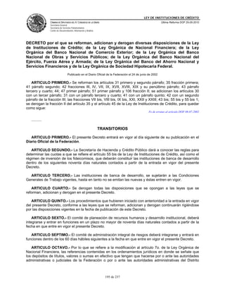LEY DE INSTITUCIONES DE CRÉDITO
                CÁMARA DE DIPUTADOS DEL H. CONGRESO DE LA UNIÓN                                            Última Reforma DOF 25-05-2010
                Secretaría General
                Secretaría de Servicios Parlamentarios
                Centro de Documentación, Información y Análisis




DECRETO por el que se reforman, adicionan y derogan diversas disposiciones de la Ley
de Instituciones de Crédito; de la Ley Orgánica de Nacional Financiera; de la Ley
Orgánica del Banco Nacional de Comercio Exterior; de la Ley Orgánica del Banco
Nacional de Obras y Servicios Públicos; de la Ley Orgánica del Banco Nacional del
Ejército, Fuerza Aérea y Armada; de la Ley Orgánica del Banco del Ahorro Nacional y
Servicios Financieros y de la Ley Orgánica de Sociedad Hipotecaria Federal.
                                  Publicado en el Diario Oficial de la Federación el 24 de junio de 2002

    ARTICULO PRIMERO.- Se reforman los artículos 31 primero y segundo párrafo; 35 fracción primera;
41 párrafo segundo; 42 fracciones III, IV, VII, IX, XVII, XVIII, XIX y su penúltimo párrafo; 43 párrafo
tercero y cuarto; 44; 47 primer párrafo; 51 primer párrafo y 106 fracción II; se adicionan los artículos 30
con un tercer párrafo; 31 con un párrafo tercero y cuarto; 41 con un párrafo quinto; 42 con un segundo
párrafo de la fracción III; las fracciones VII bis, VIII bis, IX bis, XXI, XXII y XXIII; 43 bis; 55 bis y 55 bis 1;
se derogan la fracción II del artículo 35 y el artículo 45 de la Ley de Instituciones de Crédito, para quedar
como sigue:
                                                                                                 Fe de erratas al artículo DOF 08-07-2002

   ..........

                                                                  TRANSITORIOS

   ARTICULO PRIMERO.- El presente Decreto entrará en vigor al día siguiente de su publicación en el
Diario Oficial de la Federación.

   ARTICULO SEGUNDO.- La Secretaría de Hacienda y Crédito Público dará a conocer las reglas para
determinar las cuotas a que se refiere el artículo 55 bis de la Ley de Instituciones de Crédito, así como el
régimen de inversión de los fideicomisos, que deberán constituir las instituciones de banca de desarrollo
dentro de los siguientes noventa días naturales contados a partir de la entrada en vigor del presente
Decreto.

  ARTICULO TERCERO.- Las instituciones de banca de desarrollo, se sujetarán a las Condiciones
Generales de Trabajo vigentes, hasta en tanto no se emitan las nuevas y éstas entren en vigor.

   ARTICULO CUARTO.- Se derogan todas las disposiciones que se opongan a las leyes que se
reforman, adicionan y derogan en el presente Decreto.

   ARTICULO QUINTO.- Los procedimientos que hubieren iniciado con anterioridad a la entrada en vigor
del presente Decreto, conforme a las leyes que se reforman, adicionan y derogan continuarán rigiéndose
por las disposiciones vigentes en la fecha de publicación de este Decreto.

    ARTICULO SEXTO.- El comité de planeación de recursos humanos y desarrollo institucional, deberá
integrarse y entrar en funciones en un plazo no mayor de noventa días naturales contados a partir de la
fecha en que entre en vigor el presente Decreto.

   ARTICULO SEPTIMO.- El comité de administración integral de riesgos deberá integrarse y entrará en
funciones dentro de los 60 días hábiles siguientes a la fecha en que entre en vigor el presente Decreto.

   ARTICULO OCTAVO.- Por lo que se refiere a la modificación al artículo 7o. de la Ley Orgánica de
Nacional Financiera, las referencias contenidas en los ordenamientos jurídicos en donde se señale que
los depósitos de títulos, valores o sumas en efectivo que tengan que hacerse por o ante las autoridades
administrativas o judiciales de la Federación o por o ante las autoridades administrativas del Distrito



                                                                     195 de 237
 