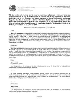 LEY DE INSTITUCIONES DE CRÉDITO
                 CÁMARA DE DIPUTADOS DEL H. CONGRESO DE LA UNIÓN                                             Última Reforma DOF 25-05-2010
                 Secretaría General
                 Secretaría de Servicios Parlamentarios
                 Centro de Documentación, Información y Análisis




FE de erratas al Decreto por el que se reforman, adicionan y derogan diversas
disposiciones de la Ley de Instituciones de Crédito; de la Ley Orgánica de Nacional
Financiera; de la Ley Orgánica del Banco Nacional de Comercio Exterior; de la Ley
Orgánica del Banco Nacional de Obras y Servicios Públicos; de la Ley Orgánica del
Banco Nacional del Ejército, Fuerza Aérea y Armada; de la Ley Orgánica del Banco del
Ahorro Nacional y Servicios Financieros y de la Ley Orgánica de Sociedad Hipotecaria
Federal, publicado el 24 de junio de 2002.
                                     Publicada en el Diario Oficial de la Federación el 8 de julio de 2002

   Dice:

    ARTICULO PRIMERO.- Se reforman los artículos 31 primero y segundo párrafo; 35 fracción primera;
41 párrafo segundo y cuarto; 42 fracciones III, IV, VII, IX, XVII, XVIII, XIX y su penúltimo párrafo; 43
párrafo tercero y cuarto; 44; 47 primer párrafo; 51 primer párrafo y 106 fracción II; se adicionan los
artículos 30 con un tercer párrafo; 31 con un párrafo tercero y cuarto; 42 con un segundo párrafo de la
fracción III; las fracciones VII bis, VIII bis, IX bis, XXI, XXII y XXIII; 43 bis; 41 con un párrafo cuarto 55 bis
y 55 bis 1; se derogan la fracción II del artículo 35 y el artículo 45 de la Ley de Instituciones de Crédito,
para quedar como sigue:

   Debe decir:

    ARTICULO PRIMERO.- Se reforman los artículos 31 primero y segundo párrafo; 35 fracción primera;
41 párrafo segundo; 42 fracciones III, IV, VII, IX, XVII, XVIII, XIX y su penúltimo párrafo; 43 párrafo
tercero y cuarto; 44; 47 primer párrafo; 51 primer párrafo y 106 fracción II; se adicionan los artículos 30
con un tercer párrafo; 31 con un párrafo tercero y cuarto; 41 con un párrafo quinto; 42 con un segundo
párrafo de la fracción III; las fracciones VII bis, VIII bis, IX bis, XXI, XXII y XXIII; 43 bis; 55 bis y 55 bis 1;
se derogan la fracción II del artículo 35 y el artículo 45 de la Ley de Instituciones de Crédito, para quedar
como sigue:

   Dice:

   Artículo 41.- ..........

   Las designaciones de consejeros en las instituciones de banca de desarrollo, se realizarán de
conformidad con sus respectivas leyes orgánicas.

   ..........

    Al tomar posesión del cargo, cada consejero deberá suscribir un documento elaborado por la
institución de banca de desarrollo de que se trate, en donde declare bajo protesta de decir verdad que no
tiene impedimento alguno para desempeñarse como consejero en dicha institución, y en donde acepte
los derechos y obligaciones derivados de tal cargo.

   ..........

   Debe decir:

   Artículo 41.- ..........

   Las designaciones de consejeros en las instituciones de banca de desarrollo, se realizarán de
conformidad con sus respectivas leyes orgánicas.



                                                                   197 de 237
 